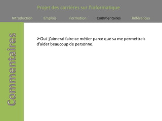 Projet des carrières sur l’informatique
Introduction      Emplois       Formation      Commentaires      Références




               Oui j’aimerai faire ce métier parce que sa me permettrais
               d’aider beaucoup de personne.
 