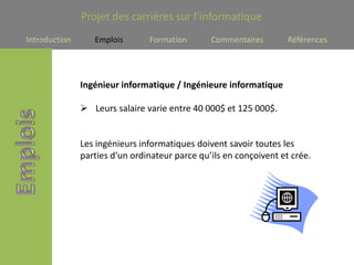 Projet des carrières sur l’informatique
Introduction      Emplois       Formation       Commentaires        Références




               Ingénieur informatique / Ingénieure informatique

                Leurs salaire varie entre 40 000$ et 125 000$.


               Les ingénieurs informatiques doivent savoir toutes les
               parties d’un ordinateur parce qu’ils en conçoivent et crée.
 