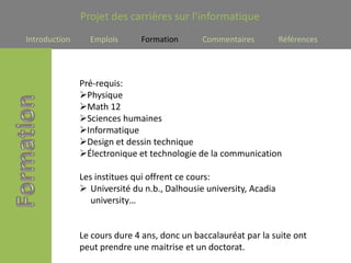Projet des carrières sur l’informatique
Introduction     Emplois      Formation       Commentaires          Références




               Pré-requis:
               Physique
               Math 12
               Sciences humaines
               Informatique
               Design et dessin technique
               Électronique et technologie de la communication

               Les institues qui offrent ce cours:
                Université du n.b., Dalhousie university, Acadia
                  university…


               Le cours dure 4 ans, donc un baccalauréat par la suite ont
               peut prendre une maitrise et un doctorat.
 