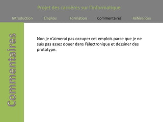 Projet des carrières sur l’informatique
Introduction      Emplois       Formation      Commentaires       Références




               Non je n’aimerai pas occuper cet emplois parce que je ne
               suis pas assez douer dans l’électronique et dessiner des
               prototype.
 