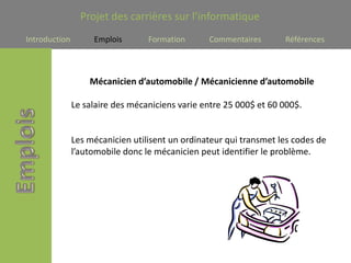 Projet des carrières sur l’informatique
Introduction        Emplois       Formation      Commentaires       Références



                   Mécanicien d’automobile / Mécanicienne d’automobile

               Le salaire des mécaniciens varie entre 25 000$ et 60 000$.


               Les mécanicien utilisent un ordinateur qui transmet les codes de
               l’automobile donc le mécanicien peut identifier le problème.
 