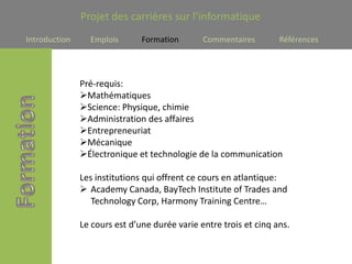 Projet des carrières sur l’informatique
Introduction     Emplois       Formation       Commentaires        Références




               Pré-requis:
               Mathématiques
               Science: Physique, chimie
               Administration des affaires
               Entrepreneuriat
               Mécanique
               Électronique et technologie de la communication

               Les institutions qui offrent ce cours en atlantique:
                Academy Canada, BayTech Institute of Trades and
                  Technology Corp, Harmony Training Centre…

               Le cours est d’une durée varie entre trois et cinq ans.
 