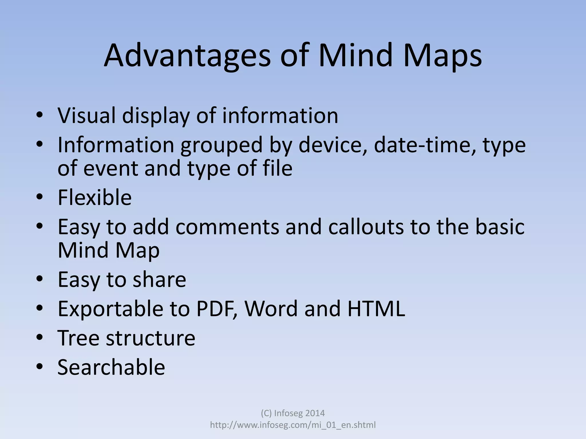 Advantages of Mind Maps
• Visual display of information
• Information grouped by device, date-time, type
of event and type of file
• Flexible
• Easy to add comments and callouts to the basic
Mind Map
• Easy to share
• Exportable to PDF, Word and HTML
• Tree structure
• Searchable
(C) Infoseg 2014
http://www.infoseg.com/mi_01_en.shtml

 