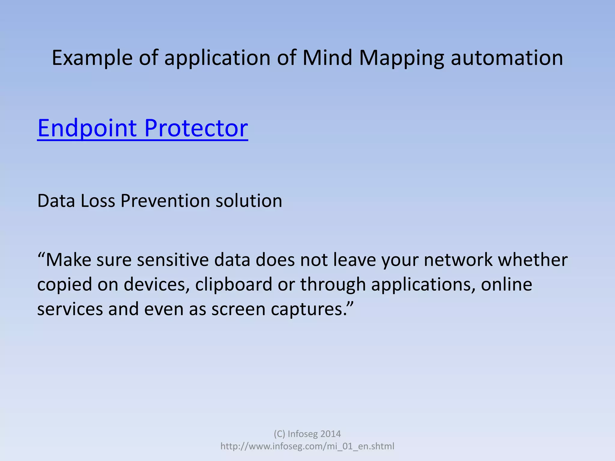 Example of application of Mind Mapping automation

Endpoint Protector
Data Loss Prevention solution
“Make sure sensitive data does not leave your network whether
copied on devices, clipboard or through applications, online
services and even as screen captures.”

(C) Infoseg 2014
http://www.infoseg.com/mi_01_en.shtml

 