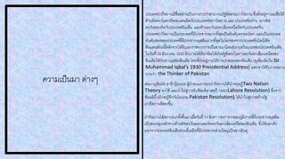 ความเป็นมา ต่างๆ
ประเทศปากีสถานมีชื่ออย่างเป็นทางการว่าสาธารณรัฐอิสลามปากีสถาน ซึ่งตั่งอยู่ทางเอเชียใต้
ด้านทิศตะวันตกมีพรมแดนติดกับประเทศอัฟกานิสถาน และ ประเทศอิหร่าน ทางทิศ
ตะวันออกติดกับประเทศอินเดีย และด้านตะวันออกเฉียงเหนือติดกับประเทศจีน
ประเทศปากีสถานเป็นประเทศที่มีประชากรมากที่สุดเป็นอันดับหกของโลก และเป็นประเทศ
อันดับสองของประเทศที่มีประชากรมุสลิมมากที่สุดในโลกรองจากประเทศอินโดนีเซีย
ดินแดนส่วนนี้หลังจากได้รับเอกราชจากการเป็นอาณานิคมอังกฤษในนามของประเทศอินเดีย
ในวันที่ 29 ธันวาคม 1930 อิกบาลได้เรียกร้องให้เกิดรัฐอิสระในทางตะวันตกเฉียงเหนือของ
อินเดียให้กับชาวมุสลิมอินเดีย โดยที่ยังอยู่ภายใต้การปกครองของอินเดีย (ดูเพิ่มเติมใน Sir
Muhammad Iqbal’s 1930 Presidential Address) และเขาได้รับการขนาน
นามว่า the Thinker of Pakistan
ต่อมามูฮัมมัด อาลี ญินนะฮ ผู้นาคนแรกของปากีสถานได้นาทฤษฎีTwo Nation
Theory มาใช้และนาไปสู่การรับข้อมติลาฮอปี 1940(Lahore Resolution) ซึ่งจาก
ข้อมตินี้(มักจะรู้จักกันในนาม Pakistan Resolution) ได้นาไปสู่การสร้างรัฐ
ปากีสถานอิสระขึ้น
ปากีสถานได้สถาปณาตั้งขึ้นมาเมื่อวันที่ 14 สิงหา 1947 จากสองภูมิภาคที่มีประชากรมุสลิม
เป็นชนกลุ่มหลักทางด้านทิศตะวันออกและทิศตะวันตกเฉียงเหนือของอินเดีย ซึ่งได้แยกตัว
ออกจากประเทศอินเดียส่วนที่เหลือที่มีประชากรส่วนใหญ่เป็นชาวฮินดู
 