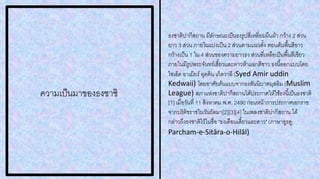 ความเป็นมาของธงชาชิ
ธงชาติปากีสถาน มีลักษณะเป็นธงรูปสี่เหลี่ยมผืนผ้า กว้าง 2 ส่วน
ยาว 3 ส่วน ภายในแบ่งเป็น 2 ส่วนตามแนวตั้ง ตอนต้นพื้นสีขาว
กว้างเป็น 1 ใน 4 ส่วนของความยาวธง ส่วนที่เหลือเป็นพื้นสีเขียว
ภายในมีรูปพระจันทร์เสี้ยวและดาวห้าแฉกสีขาว ธงนี้ออกแบบโดย
ไซเอ็ด อาเมียร์อุดดิน เก็ดวาอี (Syed Amir uddin
Kedwaii) โดยอาศัยต้นแบบจากธงสันนิบาตมุสลิม (Muslim
League) สภาแห่งชาติปากีสถานได้ประกาศให้ใช้ธงนี้เป็นธงชาติ
[1] เมื่อวันที่ 11 สิงหาคม พ.ศ. 2490 ก่อนหน้าการประกาศเอกราช
จากบริติชราชในวันถัดมา[2][3][4] ในเพลงชาติปากีสถาน ได้
กล่าวถึงธงชาติไว้ในชื่อ "ธงเดือนเสี้ยวและดาว" (ภาษาอูรดู:
Parcham-e-Sitāra-o-Hilāl)
 