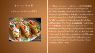 อาหารประจาชาติ อาหารที่นิยมมากที่สุด อาหารจานหลักเป็นอาหารเม็กซิกันTortilla
มันเป็นบางแพนเค้กทาจากข้าวสาลีหรือแป้งข้าวโพดปรุงรสด้วย
เครื่องเทศ กิน tortillas, เป็นอาหารจานที่แยกต่างหากและเสิร์ฟ
ให้กับอาหารอื่น ๆ Tortilla ม้วน Burrito กับรสชาติที่กาหนด จาน
แบบดั้งเดิมของประเทศถือว่าถูกยัดไส้ใบซังข้าวโพดกับเนื้อสับ
Tortilla ในหลอดที่เต็มไปด้วยเนื้อมะเขือเทศและชีส - เป็นที่นิยม
enchiladas โลกทั้งโลกรู้จักกันดี Quesadilla จานเม็กซิกัน มัน
ทาจาก tortillas, ยัดไส้ด้วยเนื้อชีสทอด, เห็ดและผัก จาก
tortillas ยังทาให้น้าซุปที่มีน้าซุปไก่ มันจะใช้กับชีสขูด อาหารหลาย
เม็กซิโกทาจากผักและผลไม้ พ่อครัวใช้ถั่ว, พริก, อะโวคาโด, มะเขือเทศ,
ข้าวโพด, แคคตัส ดังนั้นห้องครัวของประเทศที่ต้องการมังสวิรัติ ซอสเผ็ด
และซอสเผ็ดไม่อนุญาตให้เบื่อแม้กระทั่งผู้ที่กาลังนั่งอยู่ในอาหารผัก
เครื่องดื่มแห่งชาติในประเทศที่มีโกโก้และช็อคโกแลตร้อน เครื่องดื่ม
แอลกอฮอล์แบบดั้งเดิม - เตกีล่า
'ทาโก้' อาหารประจาชาติของชาวเม็กซิกัน
 