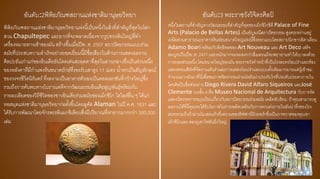 อันดับ:2พิพิธภัณฑสถานแห่งชาติมานุษยวิทยา
พิพิธภัณฑสถานแห่งชาติมานุษยวิทยาแห่งนี้เป็นหนึ่งในสิ่งที่สาคัญที่สุดในโลก
สวน Chapultepec และยากที่จะพลาดเนื่องจากรูปทรงหินใหญ่ที่ทา
เครื่องหมายทางเข้าของมัน สร้างขึ้นเมื่อปีพ. ศ. 2507 สถาปัตยกรรมแบบร่วม
สมัยที่ประสบความสาเร็จอย่างยอดเยี่ยมนี้มีชื่อเสียงในด้านการแสดงผลงาน
ศิลปะอันเก่าแก่ของอินเดียอันโดดเด่นสะดุดตาที่สุดในลานกลางซึ่งเป็นส่วนหนึ่ง
ของหลังคาที่มีกาแพงหินขนาดยักษ์ที่รองรับเสาสูง 11 เมตร น้าตกเป็นสัญลักษณ์
ของวงจรชีวิตนิรันดร์ ที่งดงามเป็นอาคารตัวเองเป็นคอลเลกชันที่กว้างใหญ่ซึ่ง
รวมถึงการค้นพบทางโบราณคดีจากวัฒนธรรมอินเดียสูญพันธุ์พร้อมกับ
รายละเอียดของวิถีชีวิตของชาวอินเดียร่วมสมัยของเม็กซิโก ไฮไลต์อื่น ๆ ได้แก่
หอสมุดแห่งชาติมานุษยวิทยาก่อตั้งขึ้นโดยลูคัส Alaman ในปี ค.ศ. 1831 และ
ได้รับการพัฒนาโดยจักรพรรดิแมกซิเลียนซึ่งมีปริมาณที่หายากมากกว่า 300,000
เล่ม
อันดับ:3 พระราชวังวิจิตรศิลป์
หนึ่งในสถานที่สาคัญทางวัฒนธรรมที่สาคัญที่สุดของเม็กซิโกซิตี Palace of Fine
Arts (Palacio de Bellas Artes) เป็นอัญมณีสถาปัตยกรรม สูงตระหง่านอยู่
เหนือสวนสาธารณะอาคารหินอ่อนขนาดใหญ่แห่งนี้ซึ่งออกแบบโดยสถาปนิกชาวอิตาเลียน
Adamo Boari พร้อมกับอิทธิพลของ Art Nouveau และ Art Deco เสร็จ
สมบูรณ์ในปีพ. ศ. 2477 และหนักมากจนจมลงกว่าสี่เมตรแม้จะพยายามทาให้เบาลงด้วย
การถอดส่วนหนึ่ง โดมขนาดใหญ่ของมัน พระราชวังทาหน้าที่เป็นโรงละครโอเปร่าและห้อง
แสดงคอนเสิร์ตที่จัดงานเต้นราและการแสดงโอเปร่าและแบบดั้งเดิมมากมายแต่ผู้เข้าชม
จานวนมากยังมาที่นี่เพื่อชมภาพจิตรกรรมฝาผนังอันน่าประทับใจที่ประดับประดาภายใน
โดยศิลปินชื่อดังอย่าง Diego Rivera David Alfaro Siqueiros และJosé
Clemente บนชั้น 4 คือ Museo Nacional de Arquitectura กับการจัด
แสดงนิทรรศการหมุนเวียนเกี่ยวกับสถาปัตยกรรมร่วมสมัย เคล็ดลับร้อน: ถ้าคุณสามารถดู
ผลงานได้ที่นี่คุณจะได้รับโอกาสในการเพลิดเพลินกับการตกแต่งภายในอันน่าทึ่งของโรง
ละครรวมถึงผ้าม่านโมเสคแก้วที่งดงามของทิฟฟานีนิวยอร์กซึ่งเป็นภาพวาดของหุบเขา
เม็กซิโกและ สองภูเขาไฟอันยิ่งใหญ่
 