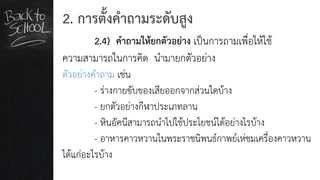 2. การตั้งคาถามระดับสูง
2.4) คาถามให้ยกตัวอย่าง เป็นการถามเพื่อให้ใช้
ความสามารถในการคิด นามายกตัวอย่าง
ตัวอย่างคาถาม เช่น
- ร่างกายขับของเสียออกจากส่วนใดบ้าง
- ยกตัวอย่างกีฬาประเภทลาน
- หินอัคนีสามารถนาไปใช้ประโยชน์ได้อย่างไรบ้าง
- อาหารคาวหวานในพระราชนิพนธ์กาพย์เห่ชมเครื่องคาวหวาน
ได้แก่อะไรบ้าง
 