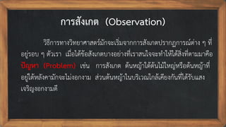 การสังเกต (Observation)
วิธีการทางวิทยาศาสตร์มักจะเริ่มจากการสังเกตปรากฏการณ์ต่าง ๆ ที่
อยู่รอบ ๆ ตัวเรา เมื่อได้ข้อสังเกตบางอย่างที่เราสนใจจะทาให้ได้สิ่งที่ตามมาคือ
ปัญหา (Problem) เช่น การสังเกต ต้นหญ้าใต้ต้นไม้ใหญ่หรือต้นหญ้าที่
อยู่ใต้หลังคามักจะไม่งอกงาม ส่วนต้นหญ้าในบริเวณใกล้เคียงกันที่ได้รับแสง
เจริญงอกงามดี
 