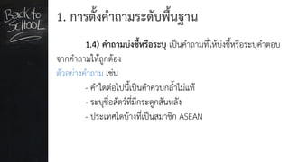 1. การตั้งคาถามระดับพื้นฐาน
1.4) คาถามบ่งชี้หรือระบุ เป็นคาถามที่ให้บ่งชี้หรือระบุคาตอบ
จากคาถามให้ถูกต้อง
ตัวอย่างคาถาม เช่น
- คาใดต่อไปนี้เป็นคาควบกล้าไม่แท้
- ระบุชื่อสัตว์ที่มีกระดูกสันหลัง
- ประเทศใดบ้างที่เป็นสมาชิก ASEAN
 