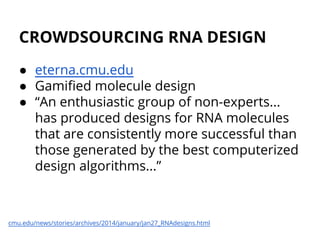 CROWDSOURCING RNA DESIGN
● eterna.cmu.edu
● Gamified molecule design
● “An enthusiastic group of non-experts...
has produced designs for RNA molecules
that are consistently more successful than
those generated by the best computerized
design algorithms...”
cmu.edu/news/stories/archives/2014/january/jan27_RNAdesigns.html
 