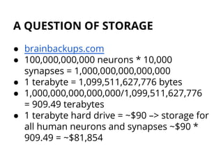 A QUESTION OF STORAGE
● brainbackups.com
● 100,000,000,000 neurons * 10,000
synapses = 1,000,000,000,000,000
● 1 terabyte = 1,099,511,627,776 bytes
● 1,000,000,000,000,000/1,099,511,627,776
= 909.49 terabytes
● 1 terabyte hard drive = ~$90 –> storage for
all human neurons and synapses ~$90 *
909.49 = ~$81,854
 