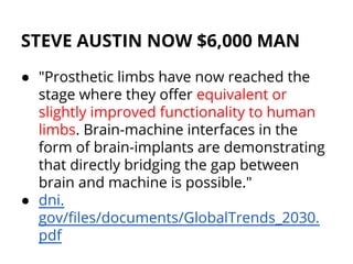STEVE AUSTIN NOW $6,000 MAN
● "Prosthetic limbs have now reached the
stage where they offer equivalent or
slightly improved functionality to human
limbs. Brain-machine interfaces in the
form of brain-implants are demonstrating
that directly bridging the gap between
brain and machine is possible."
● dni.
gov/files/documents/GlobalTrends_2030.
pdf
 