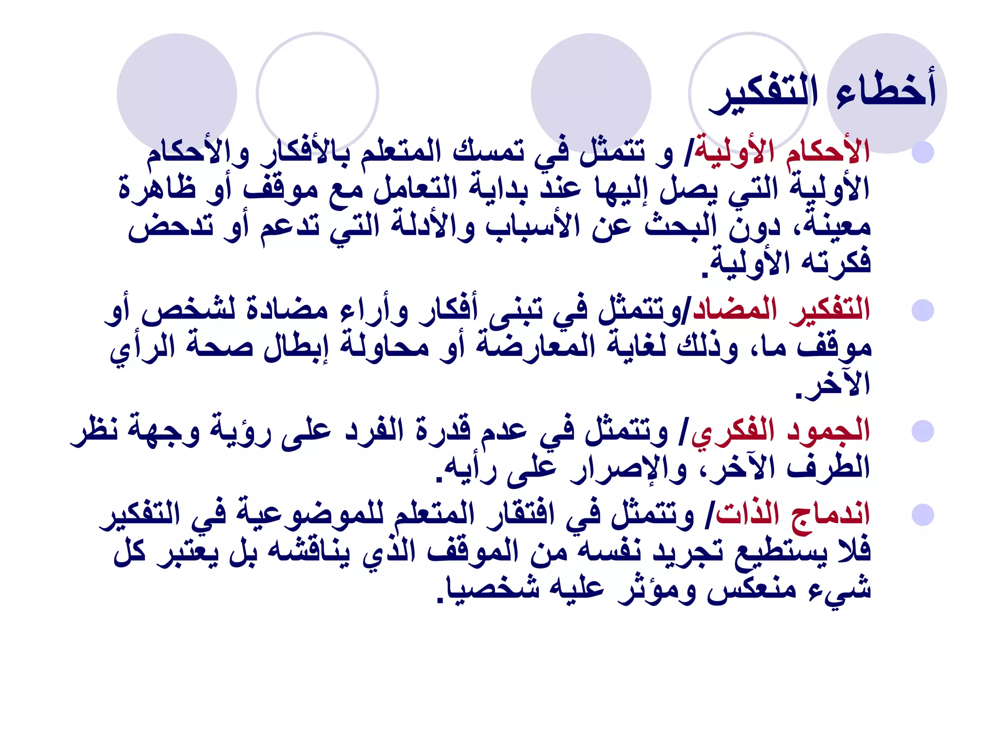 ‫التفكير‬ ‫أخطاء‬

‫األولية‬ ‫األحكام‬
/
‫واألحك‬ ‫باألفكار‬ ‫المتعلم‬ ‫تمسك‬ ‫في‬ ‫تتمثل‬ ‫و‬
‫ام‬
‫ظاهرة‬ ‫أو‬ ‫موقف‬ ‫مع‬ ‫التعامل‬ ‫بداية‬ ‫عند‬ ‫إليها‬ ‫يصل‬ ‫التي‬ ‫األولية‬
‫تدحض‬ ‫أو‬ ‫تدعم‬ ‫التي‬ ‫واألدلة‬ ‫األسباب‬ ‫عن‬ ‫البحث‬ ‫دون‬ ،‫معينة‬
‫األولية‬ ‫فكرته‬
.

‫التفكير‬
‫المضاد‬
/
‫لشخ‬ ‫مضادة‬ ‫وأراء‬ ‫أفكار‬ ‫تبنى‬ ‫في‬ ‫وتتمثل‬
‫أو‬ ‫ص‬
‫الرأي‬ ‫صحة‬ ‫إبطال‬ ‫محاولة‬ ‫أو‬ ‫المعارضة‬ ‫لغاية‬ ‫وذلك‬ ،‫ما‬ ‫موقف‬
‫اآلخر‬
.

‫الفكري‬ ‫الجمود‬
/
‫ن‬ ‫وجهة‬ ‫رؤية‬ ‫على‬ ‫الفرد‬ ‫قدرة‬ ‫عدم‬ ‫في‬ ‫وتتمثل‬
‫ظر‬
‫رأيه‬ ‫على‬ ‫واإلصرار‬ ،‫اآلخر‬ ‫الطرف‬
.

‫الذات‬ ‫اندماج‬
/
‫ال‬ ‫في‬ ‫للموضوعية‬ ‫المتعلم‬ ‫افتقار‬ ‫في‬ ‫وتتمثل‬
‫تفكير‬
‫يع‬ ‫بل‬ ‫يناقشه‬ ‫الذي‬ ‫الموقف‬ ‫من‬ ‫نفسه‬ ‫تجريد‬ ‫يستطيع‬ ‫فال‬
‫كل‬ ‫تبر‬
‫شخصيا‬ ‫عليه‬ ‫ومؤثر‬ ‫منعكس‬ ‫شيء‬
.
 