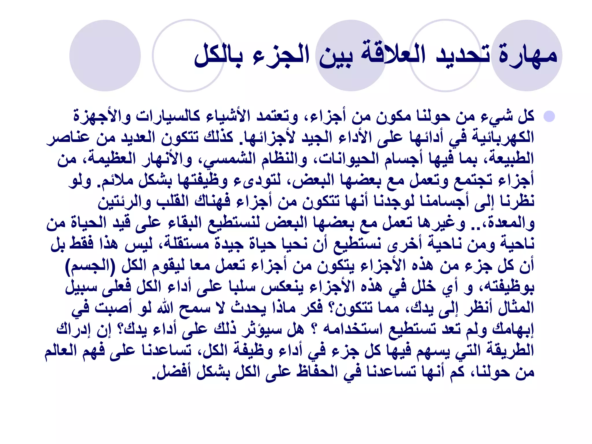 ‫بالكل‬ ‫الجزء‬ ‫بين‬ ‫العالقة‬ ‫تحديد‬ ‫مهارة‬

‫واألجهزة‬ ‫كالسيارات‬ ‫األشياء‬ ‫وتعتمد‬ ،‫أجزاء‬ ‫من‬ ‫مكون‬ ‫حولنا‬ ‫من‬ ‫شيء‬ ‫كل‬
‫ألجزائها‬ ‫الجيد‬ ‫األداء‬ ‫على‬ ‫أدائها‬ ‫في‬ ‫الكهربائية‬
.
‫ع‬ ‫من‬ ‫العديد‬ ‫تتكون‬ ‫كذلك‬
‫ناصر‬
‫م‬ ،‫العظيمة‬ ‫واألنهار‬ ،‫الشمسي‬ ‫والنظام‬ ،‫الحيوانات‬ ‫أجسام‬ ‫فيها‬ ‫بما‬ ،‫الطبيعة‬
‫ن‬
‫مالئم‬ ‫بشكل‬ ‫وظيفتها‬ ‫لتودىء‬ ،‫البعض‬ ‫بعضها‬ ‫مع‬ ‫وتعمل‬ ‫تجتمع‬ ‫أجزاء‬
.
‫و‬
‫لو‬
‫والرئتين‬ ‫القلب‬ ‫فهناك‬ ‫أجزاء‬ ‫من‬ ‫تتكون‬ ‫أنها‬ ‫لوجدنا‬ ‫أجسامنا‬ ‫إلى‬ ‫نظرنا‬
،‫والمعدة‬
..
‫الح‬ ‫قيد‬ ‫على‬ ‫البقاء‬ ‫لنستطيع‬ ‫البعض‬ ‫بعضها‬ ‫مع‬ ‫تعمل‬ ‫وغيرها‬
‫من‬ ‫ياة‬
‫ف‬ ‫هذا‬ ‫ليس‬ ،‫مستقلة‬ ‫جيدة‬ ‫حياة‬ ‫نحيا‬ ‫أن‬ ‫نستطيع‬ ‫أخرى‬ ‫ناحية‬ ‫ومن‬ ‫ناحية‬
‫بل‬ ‫قط‬
‫الكل‬ ‫ليقوم‬ ‫معا‬ ‫تعمل‬ ‫أجزاء‬ ‫من‬ ‫يتكون‬ ‫األجزاء‬ ‫هذه‬ ‫من‬ ‫جزء‬ ‫كل‬ ‫أن‬
(
‫الجسم‬
)
‫س‬ ‫فعلى‬ ‫الكل‬ ‫أداء‬ ‫على‬ ‫سلبا‬ ‫ينعكس‬ ‫األجزاء‬ ‫هذه‬ ‫في‬ ‫خلل‬ ‫أي‬ ‫و‬ ،‫بوظيفته‬
‫بيل‬
‫في‬ ‫أصبت‬ ‫لو‬ ‫هللا‬ ‫سمح‬ ‫ال‬ ‫يحدث‬ ‫ماذا‬ ‫فكر‬ ‫تتكون؟‬ ‫مما‬ ،‫يدك‬ ‫إلى‬ ‫أنظر‬ ‫المثال‬
‫إدرا‬ ‫إن‬ ‫يدك؟‬ ‫أداء‬ ‫على‬ ‫ذلك‬ ‫سيؤثر‬ ‫هل‬ ‫؟‬ ‫استخدامه‬ ‫تستطيع‬ ‫تعد‬ ‫ولم‬ ‫إبهامك‬
‫ك‬
‫فه‬ ‫على‬ ‫تساعدنا‬ ،‫الكل‬ ‫وظيفة‬ ‫أداء‬ ‫في‬ ‫جزء‬ ‫كل‬ ‫فيها‬ ‫يسهم‬ ‫التي‬ ‫الطريقة‬
‫العالم‬ ‫م‬
‫أفضل‬ ‫بشكل‬ ‫الكل‬ ‫على‬ ‫الحفاظ‬ ‫في‬ ‫تساعدنا‬ ‫أنها‬ ‫كم‬ ،‫حولنا‬ ‫من‬
.
 