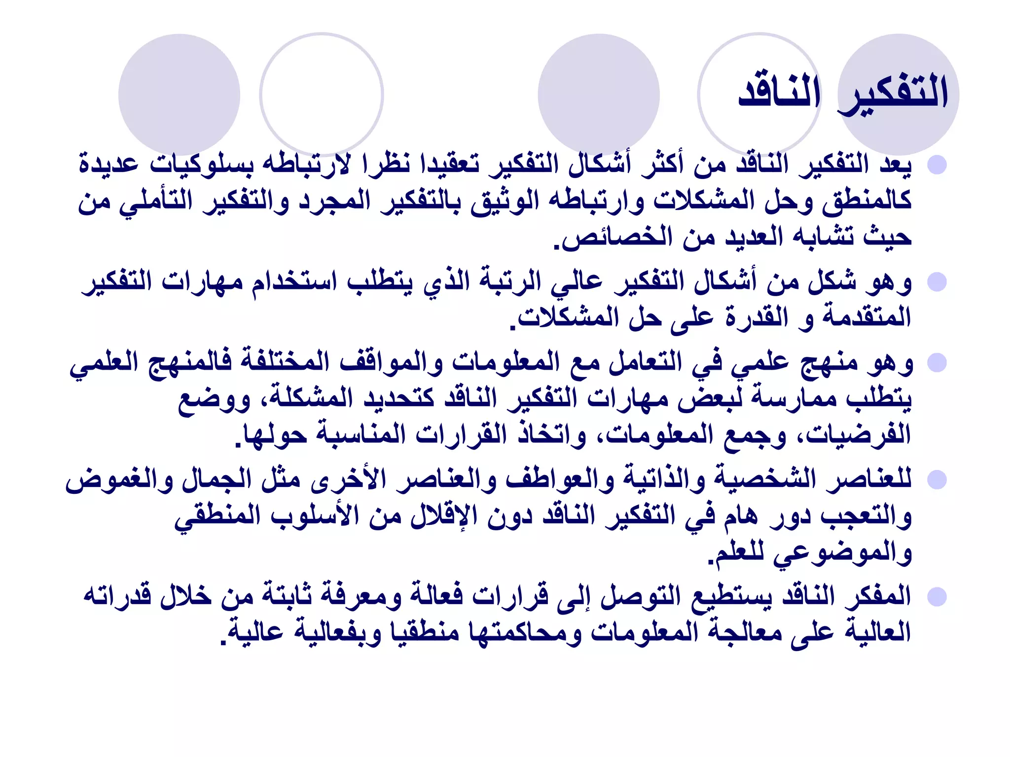 ‫الناقد‬ ‫التفكير‬

‫بس‬ ‫الرتباطه‬ ‫نظرا‬ ‫تعقيدا‬ ‫التفكير‬ ‫أشكال‬ ‫أكثر‬ ‫من‬ ‫الناقد‬ ‫التفكير‬ ‫يعد‬
‫عديدة‬ ‫لوكيات‬
‫ال‬ ‫والتفكير‬ ‫المجرد‬ ‫بالتفكير‬ ‫الوثيق‬ ‫وارتباطه‬ ‫المشكالت‬ ‫وحل‬ ‫كالمنطق‬
‫من‬ ‫تأملي‬
‫الخصائص‬ ‫من‬ ‫العديد‬ ‫تشابه‬ ‫حيث‬
.

‫الت‬ ‫مهارات‬ ‫استخدام‬ ‫يتطلب‬ ‫الذي‬ ‫الرتبة‬ ‫عالي‬ ‫التفكير‬ ‫أشكال‬ ‫من‬ ‫شكل‬ ‫وهو‬
‫فكير‬
‫المشكالت‬ ‫حل‬ ‫على‬ ‫القدرة‬ ‫و‬ ‫المتقدمة‬
.

‫العل‬ ‫فالمنهج‬ ‫المختلفة‬ ‫والمواقف‬ ‫المعلومات‬ ‫مع‬ ‫التعامل‬ ‫في‬ ‫علمي‬ ‫منهج‬ ‫وهو‬
‫مي‬
‫ووضع‬ ،‫المشكلة‬ ‫كتحديد‬ ‫الناقد‬ ‫التفكير‬ ‫مهارات‬ ‫لبعض‬ ‫ممارسة‬ ‫يتطلب‬
‫حولها‬ ‫المناسبة‬ ‫القرارات‬ ‫واتخاذ‬ ،‫المعلومات‬ ‫وجمع‬ ،‫الفرضيات‬
.

‫والغ‬ ‫الجمال‬ ‫مثل‬ ‫األخرى‬ ‫والعناصر‬ ‫والعواطف‬ ‫والذاتية‬ ‫الشخصية‬ ‫للعناصر‬
‫موض‬
‫المنطقي‬ ‫األسلوب‬ ‫من‬ ‫اإلقالل‬ ‫دون‬ ‫الناقد‬ ‫التفكير‬ ‫في‬ ‫هام‬ ‫دور‬ ‫والتعجب‬
‫للعلم‬ ‫والموضوعي‬
.

‫خال‬ ‫من‬ ‫ثابتة‬ ‫ومعرفة‬ ‫فعالة‬ ‫قرارات‬ ‫إلى‬ ‫التوصل‬ ‫يستطيع‬ ‫الناقد‬ ‫المفكر‬
‫قدراته‬ ‫ل‬
‫عالية‬ ‫وبفعالية‬ ‫منطقيا‬ ‫ومحاكمتها‬ ‫المعلومات‬ ‫معالجة‬ ‫على‬ ‫العالية‬
.
 