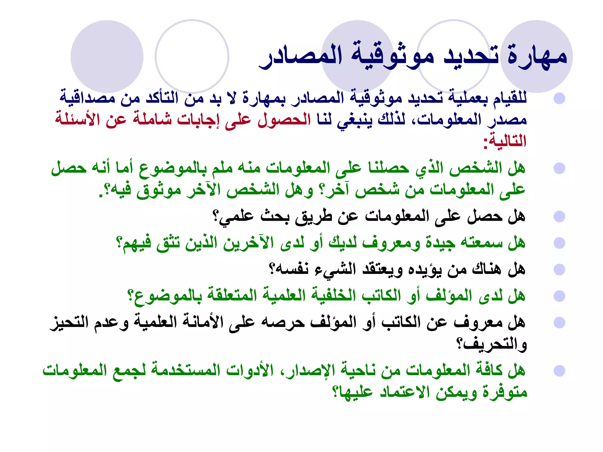 ‫المصادر‬ ‫موثوقية‬ ‫تحديد‬ ‫مهارة‬

‫مصد‬ ‫من‬ ‫التأكد‬ ‫من‬ ‫بد‬ ‫ال‬ ‫بمهارة‬ ‫المصادر‬ ‫موثوقية‬ ‫تحديد‬ ‫بعملية‬ ‫للقيام‬
‫اقية‬
‫لنا‬ ‫ينبغي‬ ‫لذلك‬ ،‫المعلومات‬ ‫مصدر‬
‫األسئ‬ ‫عن‬ ‫شاملة‬ ‫إجابات‬ ‫على‬ ‫الحصول‬
‫لة‬
‫التالية‬
:

‫حصل‬ ‫أنه‬ ‫أما‬ ‫بالموضوع‬ ‫ملم‬ ‫منه‬ ‫المعلومات‬ ‫على‬ ‫حصلنا‬ ‫الذي‬ ‫الشخص‬ ‫هل‬
‫فيه؟‬ ‫موثوق‬ ‫اآلخر‬ ‫الشخص‬ ‫وهل‬ ‫آخر؟‬ ‫شخص‬ ‫من‬ ‫المعلومات‬ ‫على‬
.

‫علمي؟‬ ‫بحث‬ ‫طريق‬ ‫عن‬ ‫المعلومات‬ ‫على‬ ‫حصل‬ ‫هل‬

‫فيهم؟‬ ‫تثق‬ ‫الذين‬ ‫اآلخرين‬ ‫لدى‬ ‫أو‬ ‫لديك‬ ‫ومعروف‬ ‫جيدة‬ ‫سمعته‬ ‫هل‬

‫نفسه؟‬ ‫الشيء‬ ‫ويعتقد‬ ‫يؤيده‬ ‫من‬ ‫هناك‬ ‫هل‬

‫بالموضوع؟‬ ‫المتعلقة‬ ‫العلمية‬ ‫الخلفية‬ ‫الكاتب‬ ‫أو‬ ‫المؤلف‬ ‫لدى‬ ‫هل‬

‫التحيز‬ ‫وعدم‬ ‫العلمية‬ ‫األمانة‬ ‫على‬ ‫حرصه‬ ‫المؤلف‬ ‫أو‬ ‫الكاتب‬ ‫عن‬ ‫معروف‬ ‫هل‬
‫والتحريف؟‬

‫المعلومات‬ ‫لجمع‬ ‫المستخدمة‬ ‫األدوات‬ ،‫اإلصدار‬ ‫ناحية‬ ‫من‬ ‫المعلومات‬ ‫كافة‬ ‫هل‬
‫عليها؟‬ ‫االعتماد‬ ‫ويمكن‬ ‫متوفرة‬
 