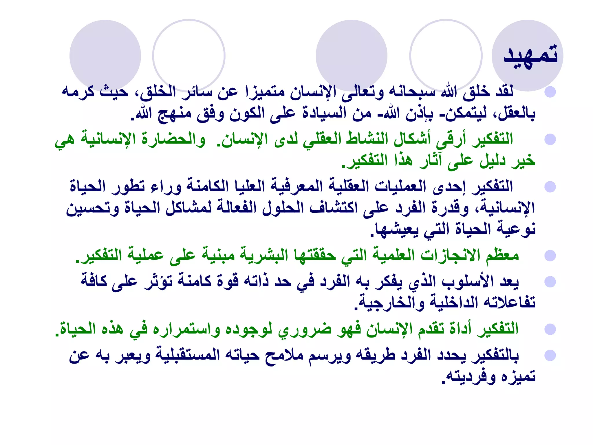‫تمهيد‬

‫ك‬ ‫حيث‬ ،‫الخلق‬ ‫سائر‬ ‫عن‬ ‫متميزا‬ ‫اإلنسان‬ ‫وتعالى‬ ‫سبحانه‬ ‫هللا‬ ‫خلق‬ ‫لقد‬
‫رمه‬
‫ليتمكن‬ ،‫بالعقل‬
-
‫هللا‬ ‫بإذن‬
-
‫هللا‬ ‫منهج‬ ‫وفق‬ ‫الكون‬ ‫على‬ ‫السيادة‬ ‫من‬
.

‫اإلنسان‬ ‫لدى‬ ‫العقلي‬ ‫النشاط‬ ‫أشكال‬ ‫أرقى‬ ‫التفكير‬
.
‫اإلنسان‬ ‫والحضارة‬
‫هي‬ ‫ية‬
‫التفكير‬ ‫هذا‬ ‫آثار‬ ‫على‬ ‫دليل‬ ‫خير‬
.

‫ا‬ ‫تطور‬ ‫وراء‬ ‫الكامنة‬ ‫العليا‬ ‫المعرفية‬ ‫العقلية‬ ‫العمليات‬ ‫إحدى‬ ‫التفكير‬
‫لحياة‬
‫وتح‬ ‫الحياة‬ ‫لمشاكل‬ ‫الفعالة‬ ‫الحلول‬ ‫اكتشاف‬ ‫على‬ ‫الفرد‬ ‫وقدرة‬ ،‫اإلنسانية‬
‫سين‬
‫يعيشها‬ ‫التي‬ ‫الحياة‬ ‫نوعية‬
.

‫التف‬ ‫عملية‬ ‫على‬ ‫مبنية‬ ‫البشرية‬ ‫حققتها‬ ‫التي‬ ‫العلمية‬ ‫االنجازات‬ ‫معظم‬
‫كير‬
.

‫كاف‬ ‫على‬ ‫تؤثر‬ ‫كامنة‬ ‫قوة‬ ‫ذاته‬ ‫حد‬ ‫في‬ ‫الفرد‬ ‫به‬ ‫يفكر‬ ‫الذي‬ ‫األسلوب‬ ‫يعد‬
‫ة‬
‫والخارجية‬ ‫الداخلية‬ ‫تفاعالته‬
.

‫الحي‬ ‫هذه‬ ‫في‬ ‫واستمراره‬ ‫لوجوده‬ ‫ضروري‬ ‫فهو‬ ‫اإلنسان‬ ‫تقدم‬ ‫أداة‬ ‫التفكير‬
‫اة‬
.

‫ويعب‬ ‫المستقبلية‬ ‫حياته‬ ‫مالمح‬ ‫ويرسم‬ ‫طريقه‬ ‫الفرد‬ ‫يحدد‬ ‫بالتفكير‬
‫عن‬ ‫به‬ ‫ر‬
‫وفرديته‬ ‫تميزه‬
.
 
