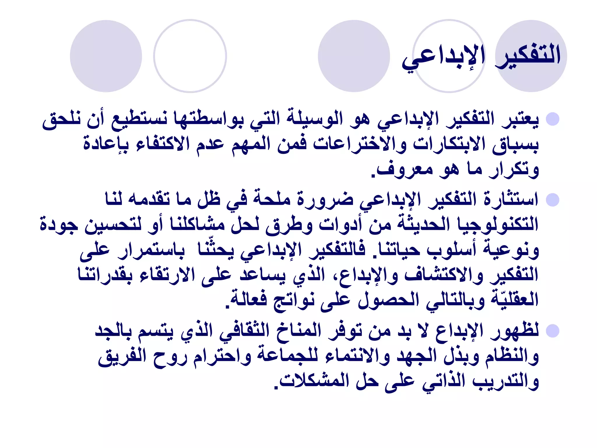 ‫التفكير‬
‫اإلبداعي‬

‫نستط‬ ‫بواسطتها‬ ‫التي‬ ‫الوسيلة‬ ‫هو‬ ‫اإلبداعي‬ ‫التفكير‬ ‫يعتبر‬
‫نلحق‬ ‫أن‬ ‫يع‬
‫بإعادة‬ ‫االكتفاء‬ ‫عدم‬ ‫المهم‬ ‫فمن‬ ‫واالختراعات‬ ‫االبتكارات‬ ‫بسباق‬
‫معروف‬ ‫هو‬ ‫ما‬ ‫وتكرار‬
.

‫لنا‬ ‫تقدمه‬ ‫ما‬ ‫ظل‬ ‫في‬ ‫ملحة‬ ‫ضرورة‬ ‫اإلبداعي‬ ‫التفكير‬ ‫استثارة‬
‫لتحسين‬ ‫أو‬ ‫مشاكلنا‬ ‫لحل‬ ‫وطرق‬ ‫أدوات‬ ‫من‬ ‫الحديثة‬ ‫التكنولوجيا‬
‫جودة‬
‫حياتنا‬ ‫أسلوب‬ ‫ونوعية‬
.
‫باستمر‬ ‫نا‬‫يحث‬ ‫اإلبداعي‬ ‫فالتفكير‬
‫على‬ ‫ار‬
‫بقدر‬ ‫االرتقاء‬ ‫على‬ ‫يساعد‬ ‫الذي‬ ،‫واإلبداع‬ ‫واالكتشاف‬ ‫التفكير‬
‫اتنا‬
‫فعالة‬ ‫نواتج‬ ‫على‬ ‫الحصول‬ ‫وبالتالي‬ ‫ة‬‫العقلي‬
.

‫بالجد‬ ‫يتسم‬ ‫الذي‬ ‫الثقافي‬ ‫المناخ‬ ‫توفر‬ ‫من‬ ‫بد‬ ‫ال‬ ‫اإلبداع‬ ‫لظهور‬
‫الفريق‬ ‫روح‬ ‫واحترام‬ ‫للجماعة‬ ‫واالنتماء‬ ‫الجهد‬ ‫وبذل‬ ‫والنظام‬
‫المشكالت‬ ‫حل‬ ‫على‬ ‫الذاتي‬ ‫والتدريب‬
.
 