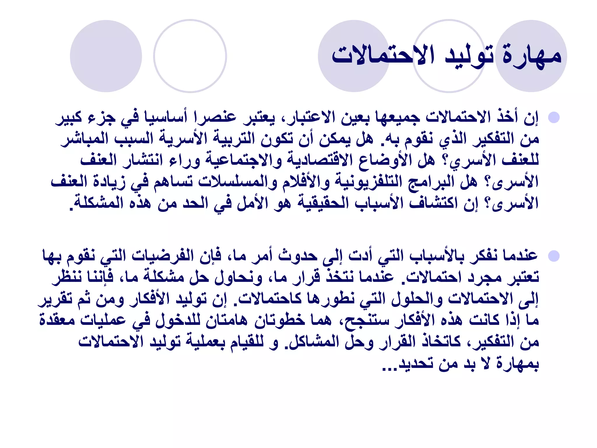 ‫االحتماالت‬ ‫توليد‬ ‫مهارة‬

‫جز‬ ‫في‬ ‫أساسيا‬ ‫عنصرا‬ ‫يعتبر‬ ،‫االعتبار‬ ‫بعين‬ ‫جميعها‬ ‫االحتماالت‬ ‫أخذ‬ ‫إن‬
‫كبير‬ ‫ء‬
‫به‬ ‫نقوم‬ ‫الذي‬ ‫التفكير‬ ‫من‬
.
‫ال‬ ‫السبب‬ ‫األسرية‬ ‫التربية‬ ‫تكون‬ ‫أن‬ ‫يمكن‬ ‫هل‬
‫مباشر‬
‫العنف‬ ‫انتشار‬ ‫وراء‬ ‫واالجتماعية‬ ‫االقتصادية‬ ‫األوضاع‬ ‫هل‬ ‫األسري؟‬ ‫للعنف‬
‫زيادة‬ ‫في‬ ‫تساهم‬ ‫والمسلسالت‬ ‫واألفالم‬ ‫التلفزيونية‬ ‫البرامج‬ ‫هل‬ ‫األسرى؟‬
‫العنف‬
‫المشكلة‬ ‫هذه‬ ‫من‬ ‫الحد‬ ‫في‬ ‫األمل‬ ‫هو‬ ‫الحقيقية‬ ‫األسباب‬ ‫اكتشاف‬ ‫إن‬ ‫األسرى؟‬
.

‫نق‬ ‫التي‬ ‫الفرضيات‬ ‫فإن‬ ،‫ما‬ ‫أمر‬ ‫حدوث‬ ‫إلى‬ ‫أدت‬ ‫التي‬ ‫باألسباب‬ ‫نفكر‬ ‫عندما‬
‫بها‬ ‫وم‬
‫احتماالت‬ ‫مجرد‬ ‫تعتبر‬
.
‫نن‬ ‫فإننا‬ ،‫ما‬ ‫مشكلة‬ ‫حل‬ ‫ونحاول‬ ،‫ما‬ ‫قرار‬ ‫نتخذ‬ ‫عندما‬
‫ظر‬
‫كاحتماالت‬ ‫نطورها‬ ‫التي‬ ‫والحلول‬ ‫االحتماالت‬ ‫إلى‬
.
‫ت‬ ‫ثم‬ ‫ومن‬ ‫األفكار‬ ‫توليد‬ ‫إن‬
‫قرير‬
‫معق‬ ‫عمليات‬ ‫في‬ ‫للدخول‬ ‫هامتان‬ ‫خطوتان‬ ‫هما‬ ،‫ستنجح‬ ‫األفكار‬ ‫هذه‬ ‫كانت‬ ‫إذا‬ ‫ما‬
‫دة‬
‫المشاكل‬ ‫وحل‬ ‫القرار‬ ‫كاتخاذ‬ ،‫التفكير‬ ‫من‬
.
‫االحتم‬ ‫توليد‬ ‫بعملية‬ ‫للقيام‬ ‫و‬
‫االت‬
‫تحديد‬ ‫من‬ ‫بد‬ ‫ال‬ ‫بمهارة‬
...
 