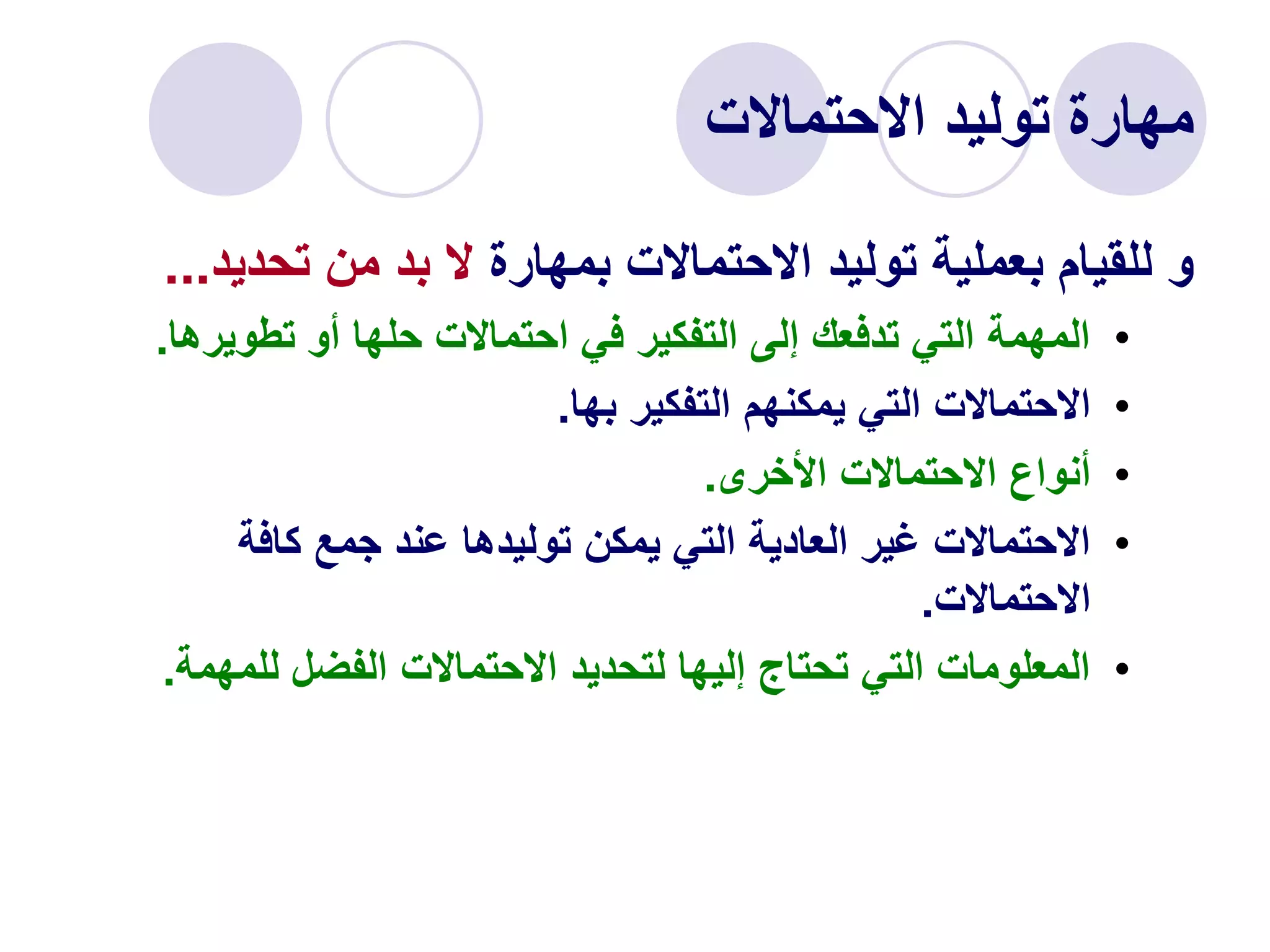 ‫االحتماالت‬ ‫توليد‬ ‫مهارة‬
‫بمهارة‬ ‫االحتماالت‬ ‫توليد‬ ‫بعملية‬ ‫للقيام‬ ‫و‬
‫تحدي‬ ‫من‬ ‫بد‬ ‫ال‬
‫د‬
...
•
‫تطويره‬ ‫أو‬ ‫حلها‬ ‫احتماالت‬ ‫في‬ ‫التفكير‬ ‫إلى‬ ‫تدفعك‬ ‫التي‬ ‫المهمة‬
‫ا‬
.
•
‫بها‬ ‫التفكير‬ ‫يمكنهم‬ ‫التي‬ ‫االحتماالت‬
.
•
‫األخرى‬ ‫االحتماالت‬ ‫أنواع‬
.
•
‫كافة‬ ‫جمع‬ ‫عند‬ ‫توليدها‬ ‫يمكن‬ ‫التي‬ ‫العادية‬ ‫غير‬ ‫االحتماالت‬
‫االحتماالت‬
.
•
‫للمهمة‬ ‫الفضل‬ ‫االحتماالت‬ ‫لتحديد‬ ‫إليها‬ ‫تحتاج‬ ‫التي‬ ‫المعلومات‬
.
 