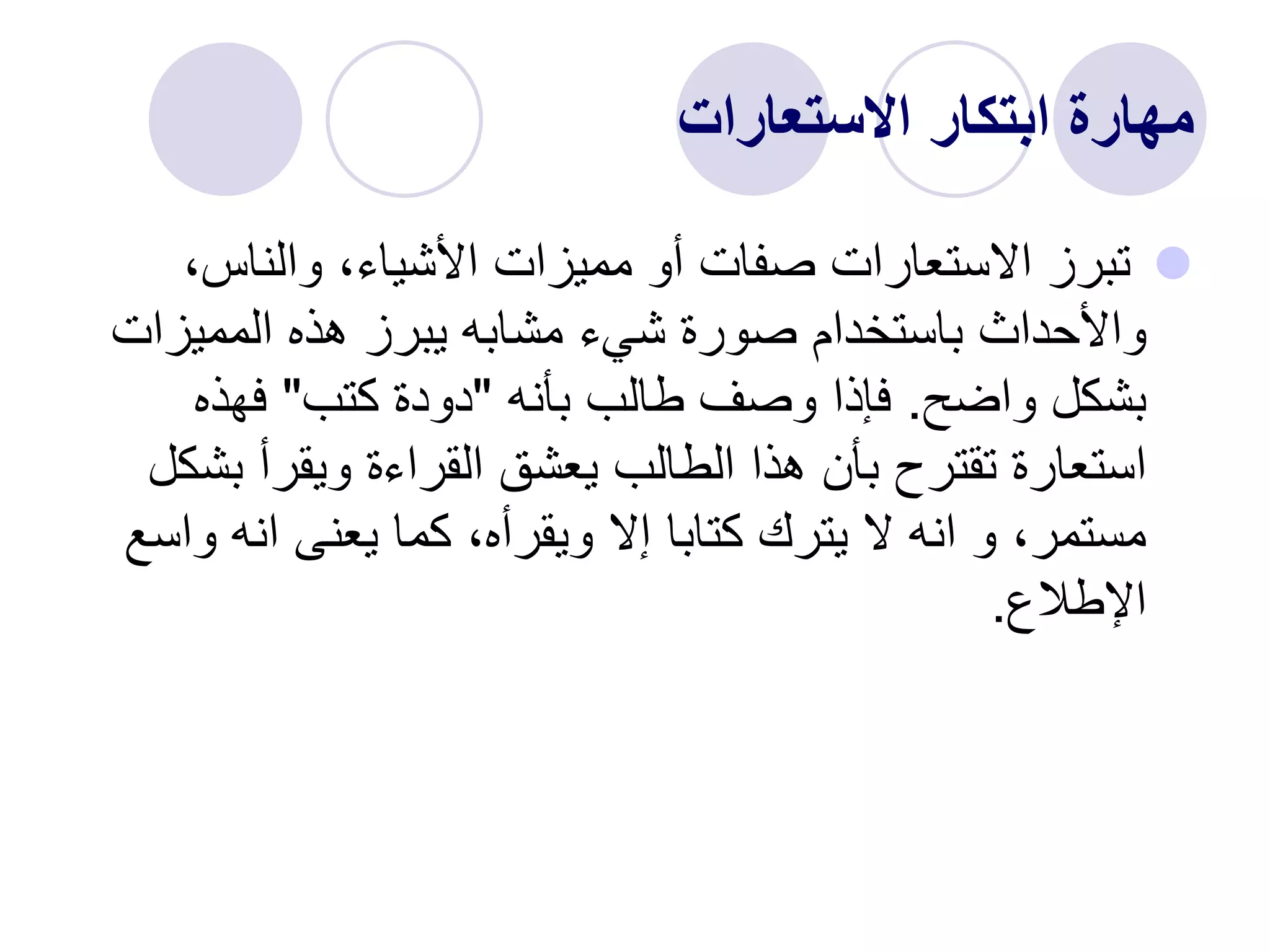 ‫االستعارات‬ ‫ابتكار‬ ‫مهارة‬

،‫والناس‬ ،‫األشياء‬ ‫مميزات‬ ‫أو‬ ‫صفات‬ ‫االستعارات‬ ‫تبرز‬
‫المميزا‬ ‫هذه‬ ‫يبرز‬ ‫مشابه‬ ‫شيء‬ ‫صورة‬ ‫باستخدام‬ ‫واألحداث‬
‫ت‬
‫واضح‬ ‫بشكل‬
.
‫بأنه‬ ‫طالب‬ ‫وصف‬ ‫فإذا‬
"
‫كتب‬ ‫دودة‬
"
‫فهذه‬
‫ب‬ ‫ويقرأ‬ ‫القراءة‬ ‫يعشق‬ ‫الطالب‬ ‫هذا‬ ‫بأن‬ ‫تقترح‬ ‫استعارة‬
‫شكل‬
‫و‬ ‫انه‬ ‫يعنى‬ ‫كما‬ ،‫ويقرأه‬ ‫إال‬ ‫كتابا‬ ‫يترك‬ ‫ال‬ ‫انه‬ ‫و‬ ،‫مستمر‬
‫اسع‬
‫اإلطالع‬
.
 