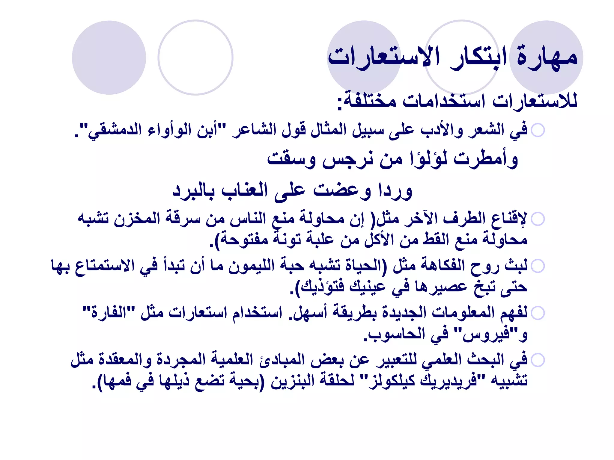 ‫االستعارات‬ ‫ابتكار‬ ‫مهارة‬
‫مختلفة‬ ‫استخدامات‬ ‫لالستعارات‬
:

‫الشاعر‬ ‫قول‬ ‫المثال‬ ‫سبيل‬ ‫على‬ ‫واألدب‬ ‫الشعر‬ ‫في‬
"
‫الدمشقي‬ ‫الوأواء‬ ‫أبن‬
."
‫وسقت‬ ‫نرجس‬ ‫من‬ ‫لؤلؤا‬ ‫وأمطرت‬
‫بالبرد‬ ‫العناب‬ ‫على‬ ‫وعضت‬ ‫وردا‬

‫مثل‬ ‫اآلخر‬ ‫الطرف‬ ‫إلقناع‬
(
‫تشبه‬ ‫المخزن‬ ‫سرقة‬ ‫من‬ ‫الناس‬ ‫منع‬ ‫محاولة‬ ‫إن‬
‫مفتوحة‬ ‫تونة‬ ‫علبة‬ ‫من‬ ‫األكل‬ ‫من‬ ‫القط‬ ‫منع‬ ‫محاولة‬
.)

‫مثل‬ ‫الفكاهة‬ ‫روح‬ ‫لبث‬
(
‫االستمت‬ ‫في‬ ‫تبدأ‬ ‫أن‬ ‫ما‬ ‫الليمون‬ ‫حبة‬ ‫تشبه‬ ‫الحياة‬
‫بها‬ ‫اع‬
‫فتؤذيك‬ ‫عينيك‬ ‫في‬ ‫عصيرها‬ ‫تبخ‬ ‫حتى‬
.)

‫أسهل‬ ‫بطريقة‬ ‫الجديدة‬ ‫المعلومات‬ ‫لفهم‬
.
‫مثل‬ ‫استعارات‬ ‫استخدام‬
"
‫الفارة‬
"
‫و‬
"
‫فيروس‬
"
‫الحاسوب‬ ‫في‬
.

‫م‬ ‫والمعقدة‬ ‫المجردة‬ ‫العلمية‬ ‫المبادئ‬ ‫بعض‬ ‫عن‬ ‫للتعبير‬ ‫العلمي‬ ‫البحث‬ ‫في‬
‫ثل‬
‫تشبيه‬
"
‫كيلكولز‬ ‫فريديريك‬
"
‫البنزين‬ ‫لحلقة‬
(
‫ف‬ ‫في‬ ‫ذيلها‬ ‫تضع‬ ‫بحية‬
‫مها‬
.)
 