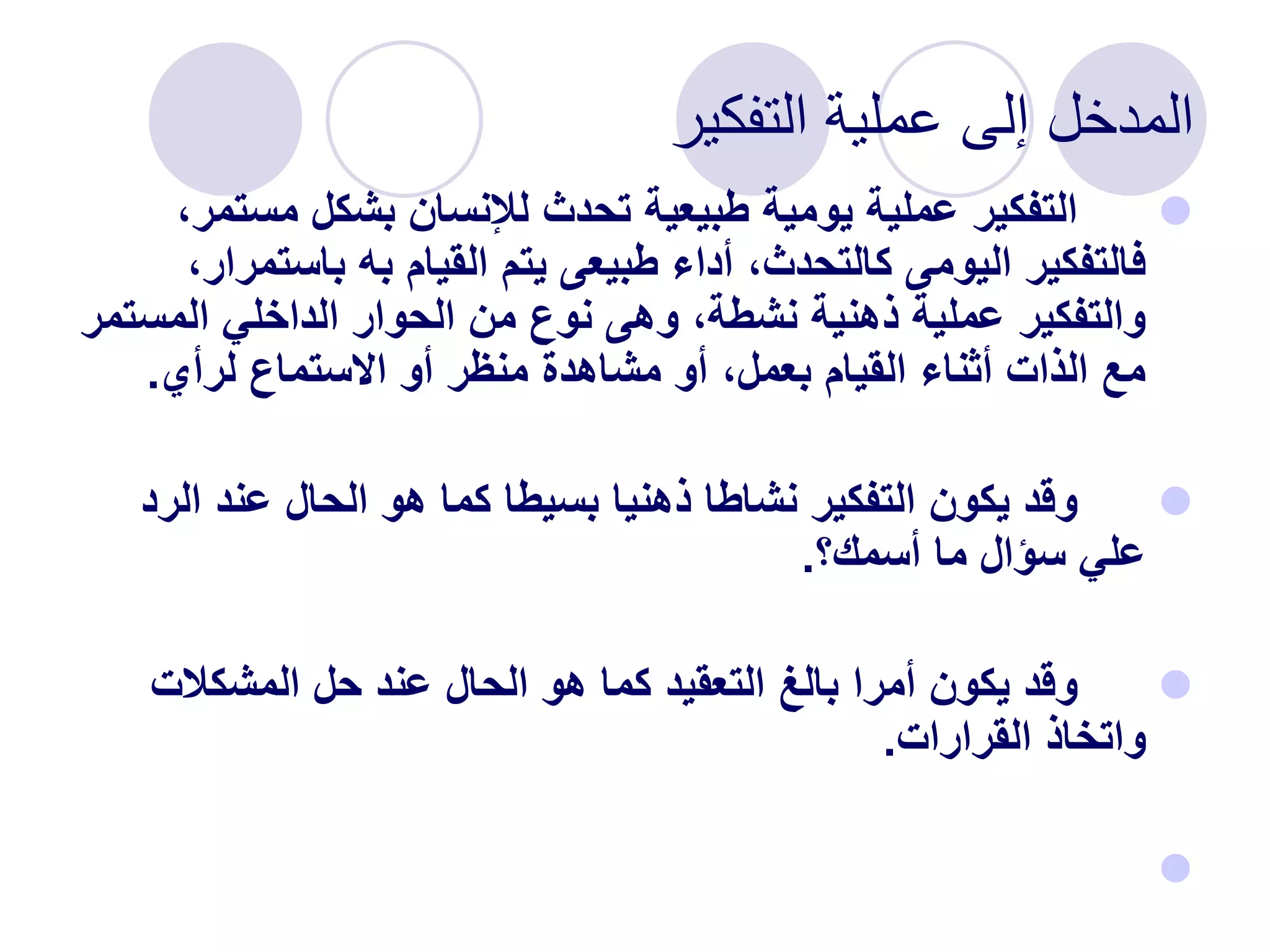 ‫التفكير‬ ‫عملية‬ ‫إلى‬ ‫المدخل‬

‫مست‬ ‫بشكل‬ ‫لإلنسان‬ ‫تحدث‬ ‫طبيعية‬ ‫يومية‬ ‫عملية‬ ‫التفكير‬
،‫مر‬
‫باست‬ ‫به‬ ‫القيام‬ ‫يتم‬ ‫طبيعى‬ ‫أداء‬ ،‫كالتحدث‬ ‫اليومى‬ ‫فالتفكير‬
،‫مرار‬
‫المس‬ ‫الداخلي‬ ‫الحوار‬ ‫من‬ ‫نوع‬ ‫وهى‬ ،‫نشطة‬ ‫ذهنية‬ ‫عملية‬ ‫والتفكير‬
‫تمر‬
‫لرأي‬ ‫االستماع‬ ‫أو‬ ‫منظر‬ ‫مشاهدة‬ ‫أو‬ ،‫بعمل‬ ‫القيام‬ ‫أثناء‬ ‫الذات‬ ‫مع‬
.

‫ال‬ ‫عند‬ ‫الحال‬ ‫هو‬ ‫كما‬ ‫بسيطا‬ ‫ذهنيا‬ ‫نشاطا‬ ‫التفكير‬ ‫يكون‬ ‫وقد‬
‫رد‬
‫أسمك؟‬ ‫ما‬ ‫سؤال‬ ‫علي‬
.

‫المشكالت‬ ‫حل‬ ‫عند‬ ‫الحال‬ ‫هو‬ ‫كما‬ ‫التعقيد‬ ‫بالغ‬ ‫أمرا‬ ‫يكون‬ ‫وقد‬
‫القرارات‬ ‫واتخاذ‬
.

 