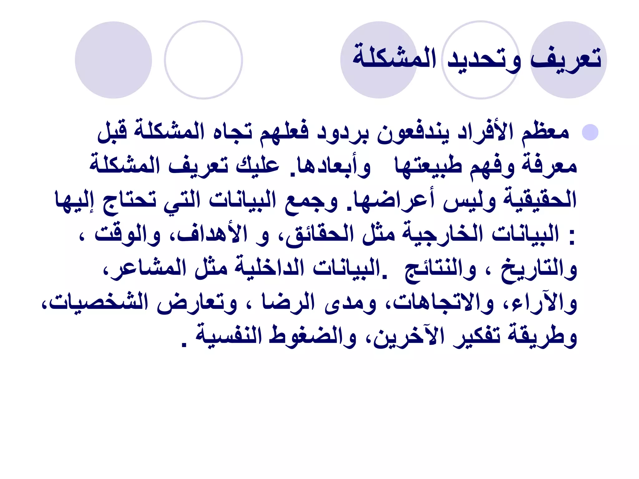 ‫المشكلة‬ ‫وتحديد‬ ‫تعريف‬

‫قب‬ ‫المشكلة‬ ‫تجاه‬ ‫فعلهم‬ ‫بردود‬ ‫يندفعون‬ ‫األفراد‬ ‫معظم‬
‫ل‬
‫طبيعتها‬ ‫وفهم‬ ‫معرفة‬
‫وأبعادها‬
.
‫المشكلة‬ ‫تعريف‬ ‫عليك‬
‫أعراضها‬ ‫وليس‬ ‫الحقيقية‬
.
‫تحتاج‬ ‫التي‬ ‫البيانات‬ ‫وجمع‬
‫إليها‬
:
، ‫والوقت‬ ،‫األهداف‬ ‫و‬ ،‫الحقائق‬ ‫مثل‬ ‫الخارجية‬ ‫البيانات‬
‫والنتائج‬ ، ‫والتاريخ‬
.
،‫المشاعر‬ ‫مثل‬ ‫الداخلية‬ ‫البيانات‬
،‫الشخصيات‬ ‫وتعارض‬ ، ‫الرضا‬ ‫ومدى‬ ،‫واالتجاهات‬ ،‫واآلراء‬
‫النفسية‬ ‫والضغوط‬ ،‫اآلخرين‬ ‫تفكير‬ ‫وطريقة‬
.
 