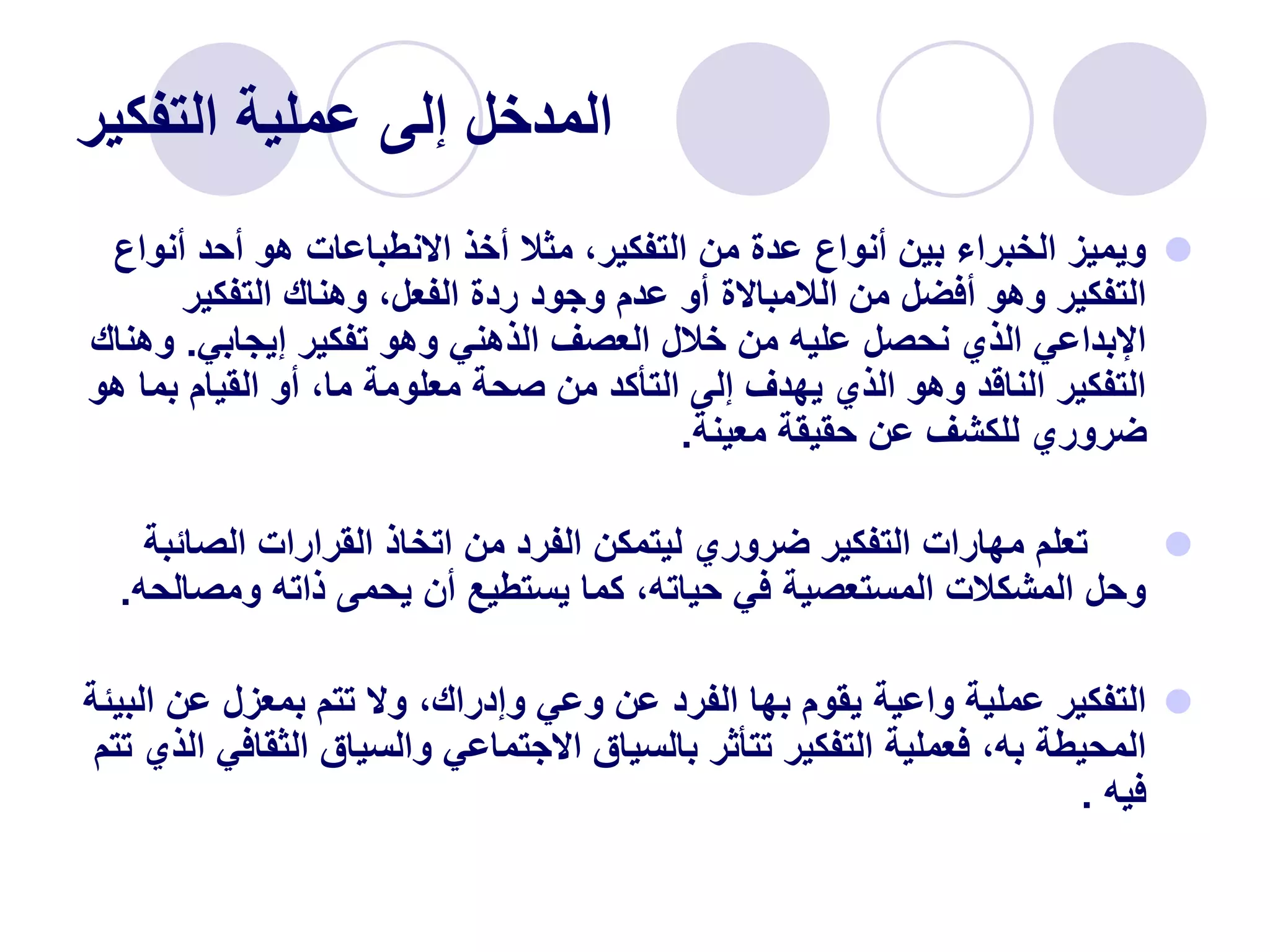 ‫التفكير‬ ‫عملية‬ ‫إلى‬ ‫المدخل‬

‫أن‬ ‫أحد‬ ‫هو‬ ‫االنطباعات‬ ‫أخذ‬ ‫مثال‬ ،‫التفكير‬ ‫من‬ ‫عدة‬ ‫أنواع‬ ‫بين‬ ‫الخبراء‬ ‫ويميز‬
‫واع‬
‫التفكير‬ ‫وهناك‬ ،‫الفعل‬ ‫ردة‬ ‫وجود‬ ‫عدم‬ ‫أو‬ ‫الالمباالة‬ ‫من‬ ‫أفضل‬ ‫وهو‬ ‫التفكير‬
‫إيجابي‬ ‫تفكير‬ ‫وهو‬ ‫الذهني‬ ‫العصف‬ ‫خالل‬ ‫من‬ ‫عليه‬ ‫نحصل‬ ‫الذي‬ ‫اإلبداعي‬
.
‫و‬
‫هناك‬
‫بم‬ ‫القيام‬ ‫أو‬ ،‫ما‬ ‫معلومة‬ ‫صحة‬ ‫من‬ ‫التأكد‬ ‫إلى‬ ‫يهدف‬ ‫الذي‬ ‫وهو‬ ‫الناقد‬ ‫التفكير‬
‫هو‬ ‫ا‬
‫معينة‬ ‫حقيقة‬ ‫عن‬ ‫للكشف‬ ‫ضروري‬
.

‫الصائ‬ ‫القرارات‬ ‫اتخاذ‬ ‫من‬ ‫الفرد‬ ‫ليتمكن‬ ‫ضروري‬ ‫التفكير‬ ‫مهارات‬ ‫تعلم‬
‫بة‬
‫ومص‬ ‫ذاته‬ ‫يحمى‬ ‫أن‬ ‫يستطيع‬ ‫كما‬ ،‫حياته‬ ‫في‬ ‫المستعصية‬ ‫المشكالت‬ ‫وحل‬
‫الحه‬
.

‫عن‬ ‫بمعزل‬ ‫تتم‬ ‫وال‬ ،‫وإدراك‬ ‫وعي‬ ‫عن‬ ‫الفرد‬ ‫بها‬ ‫يقوم‬ ‫واعية‬ ‫عملية‬ ‫التفكير‬
‫البيئة‬
‫الثق‬ ‫والسياق‬ ‫االجتماعي‬ ‫بالسياق‬ ‫تتأثر‬ ‫التفكير‬ ‫فعملية‬ ،‫به‬ ‫المحيطة‬
‫تتم‬ ‫الذي‬ ‫افي‬
‫فيه‬
.
 