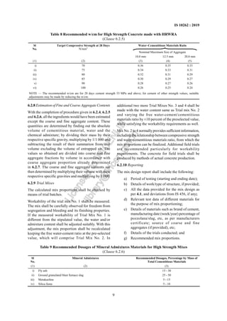 9
IS 10262 : 2019
6.2.8 Estimation of Fine and Coarse Aggregate Contents
With the completion of procedure given in 6.2.4, 6.2.5
and 6.2.6, all the ingredients would have been estimated
except the coarse and fine aggregate content. These
quantities are determined by finding out the absolute
volume of cementitious material, water and the
chemical admixture; by dividing their mass by their
respective specific gravity, multiplying by 1/1 000 and
subtracting the result of their summation from unit
volume excluding the volume of entrapped air. The
values so obtained are divided into coarse and fine
aggregate fractions by volume in accordance with
coarse aggregate proportion already determined
in 6.2.7. The coarse and fine aggregate contents are
then determined by multiplying their volume with their
respective specific gravities and multiplying by 1 000.
6.2.9 Trial Mixes
The calculated mix proportions shall be checked by
means of trial batches.
Workability of the trial mix No. 1 shall be measured.
The mix shall be carefully observed for freedom from
segregation and bleeding and its finishing properties.
If the measured workability of Trial Mix No. 1 is
different from the stipulated value, the water and/or
admixture content shall be adjusted suitably. With this
adjustment, the mix proportion shall be recalculated
keeping the free water-cement ratio at the pre-selected
value, which will comprise Trial Mix No. 2. In
additional two more Trial Mixes No. 3 and 4 shall be
made with the water content same as Trial mix No. 2
and varying the free water-cement/cementitious
materials ratio by ±10 percent of the preselected value,
while satisfying the workability requirements as well.
Mix No. 2 to 4 normallyprovides sufficient information,
including the relationship between compressive strength
and water-cementitious materials ratio, from which the
mix proportions can be finalized. Additional field trials
are recommended particularly for workability
requirements. The concrete for field trials shall be
produced by methods of actual concrete production.
6.2.10 Reporting
The mix design report shall include the following:
a) Period of testing (starting and ending date);
b) Details of work/type of structure, if provided;
c) All the data provided for the mix design as
per 4.1, and deviations from IS 456, if any;
d) Relevant test data of different materials for
the purpose of mix proportioning;
e) Details of materials such as brand of cement,
manufacturing date (week/year) percentage of
pozzolana/slag, etc, as per manufacturers
certificate; source of coarse and fine
aggregates (if provided), etc;
f) Details of the trials conducted; and
g) Recommended mix proportions.
Table 8 Recommended w/cm for High Strength Concrete made with HRWRA
(Clause 6.2.5)
Water–Cementitious Materials Ratio
Nominal Maximum Size of Aggregate
Sl
No.
Target Compressive Strength at 28 Days
N/mm2
10.0 mm 12.5 mm 20.0 mm
(1) (2) (3) (4) (5)
i) 70 0.36 0.35 0.33
ii) 75 0.34 0.33 0.31
iii) 80 0.32 0.31 0.29
iv) 85 0.30 0.29 0.27
v) 90 0.28 0.27 0.26
vi) 100 0.26 0.25 0.24
NOTE — The recommended w/cm are for 28 days cement strength 53 MPa and above; for cement of other strength values, suitable
adjustments may be made by reducing the w/cm.
Table 9 Recommended Dosages of Mineral Admixtures Materials for High Strength Mixes
(Clause 6.2.6)
Sl
No.
Mineral Admixtures Recommended Dosages, Percentage by Mass of
Total Cementitious Materials
(1) (2) (3)
i) Fly ash 15 - 30
ii) Ground granulated blast furnace slag 25 - 50
iii) Metakaoline 5 - 15
iv) Silica fume 5 - 10
L
i
c
e
n
s
e
d
t
o
I
R
I
C
E
N
L
I
B
l
i
b
r
a
r
y
@
i
r
i
c
e
n
.
g
o
v
.
i
n
 