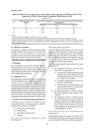 10
IS 10262 : 2019
6.3 Illustrative Examples
An illustrative example of concrete mix proportioning
for high strength concrete is given in Annex D. These
examples are merely illustrative to explain the
procedure and the actual mix proportioning shall be
based on trial batches with the given materials.
SECTION 4 SELF COMPACTING CONCRETE
7 GENERAL
Self compacting concrete (SCC) is highly flowable,
non-segregating concrete that fills uniformly and
completely everycorner of formwork by its own weight
and encapsulate reinforcement without any vibration,
whilst maintaining homogeneity.
7.1 Application Area
Self compacting concrete (SCC) may be used in precast
concrete applications or for concrete placed on site. SCC
is used to cast sections with highly congested
reinforcement and in areas that present restricted access
to placementandconsolidation,includingtheconstruction
of tunnel liningsectionsand thecastingofhybridconcrete-
filled steel tubular columns. It may be manufactured in a
site batching plant or in a ready-mixed concrete plant and
delivered to site by truck mixer. It may be placed either
by pumping or pouring into horizontal or vertical forms.
7.2 Features of Fresh Self Compacting Concrete
A concrete mix can only be classified as self-
compacting concrete, if the requirements for all below
mentioned characteristics are fulfilled:
a) Filling ability (Flowability),
b) Passing ability,
c) Segregation resistance, and
d) Viscosity
The above tests shall be carried out as per
IS 1199 (Part 6).
7.2.1 Filling Ability (flowability)
This is the ability of fresh concrete to flow into and fill
all spaces within the formwork, under its own weight.
Slump-flow test is performed to test the flowability.
Slump-flow value describes the flowablity of a fresh
mix in unconfined condition. Visual observation during
the test can provide additional information on the
segregation resistance and uniformity.
The following are typical slump-flowclasses for a range
of applications:
a) SF1 (slump flow 550 mm - 650 mm). This
class of SCC is appropriate for:
1) Unreinforced or lightlyreinforced concrete
structures that are cast from the top with
free displacement from the delivery point
(for example, housing slabs).
2) Casting by a pump injection system (for
example, tunnel linings).
3) Sections that are small enough to prevent
long horizontal flow (for example, piles
and some deep foundations).
b) SF2 (slump flow660 mm - 750 mm) is suitable
for normal applications (for example, walls,
columns).
c) SF3 (slump flow 760 mm — 850 mm) is used
for vertical applications in heavily reinforced
structures, structures with complex shapes, or
for filling under formwork. SF3 will often give
better surface finish than SF2 for normal
vertical applications but segregation resistance
is more difficult to control.
7.2.2 Passing Ability (Free from Blocking at
Reinforcement)
Passing ability describes the capacity of the fresh mix to
flowthroughconfinedspacesandnarrowopeningssuchas
areas of congested reinforcement without segregation. If
Table 10 Volume of Coarse Aggregate per Unit Volume of Total Aggregate for Different Zones of Fine
Aggregate for Water-Cement/Water-Cementitious Material Ratio of 0.30
(Clause 6.2.7)
Volume of Coarse Aggregate per Unit Volume of Total Aggregate for Different Zones
of Fine Aggregate
Sl
No.
Nominal Maximum Size of
Aggregate
mm
Zone III Zone II Zone I
(1) (2) (3) (4) (5)
i) 10.0 0.56 0.54 0.52
ii) 12.5 0.58 0.56 0.54
iii) 20.0 0.68 0.66 0.64
NOTES
1 Volumes are based on aggregates in saturated surface dry condition.
2 These volumes are for crushed (angular) coarse aggregate and suitable adjustments may be made for other shape of aggregate.
3 Suitable adjustments may also be made for fine aggregate from other than natural sources, normally, crushed sand or mixed sand having
higher fine content (passing 150 micron sieve), which may need lesser fine aggregate content. In that case, the coarse aggregate volume
may be suitably increased.
L
i
c
e
n
s
e
d
t
o
I
R
I
C
E
N
L
I
B
l
i
b
r
a
r
y
@
i
r
i
c
e
n
.
g
o
v
.
i
n
 