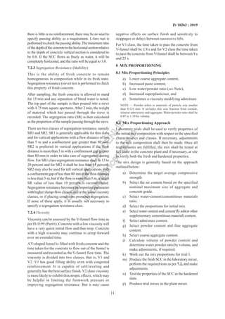 11
IS 10262 : 2019
there is little or no reinforcement, there may be no need to
specify passing ability as a requirement. L-box test is
performedtocheckthepassingability.Theminimumratio
ofthedepthoftheconcreteinthehorizontalsectionrelative
to the depth of concrete vertical section is considered to
be 0.8. If the SCC flows as freely as water, it will be
completely horizontal, and the ratio will be equal to 1.0.
7.2.3 Segregation Resistance (Stability)
This is the ability of fresh concrete to remain
homogeneous in composition while in its fresh state.
Segregation resistance (sieve) test is performed to check
this property of fresh concrete.
After sampling, the fresh concrete is allowed to stand
for 15 min and any separation of bleed water is noted.
The top part of the sample is then poured into a sieve
with 4.75 mm square apertures.After 2 min, the weight
of material which has passed through the sieve is
recorded. The segregation ratio (SR) is then calculated
as the proportion of the sample passing through the sieve.
There are two classes of segregation resistance, namely
SR1 and SR2. SR1 is generally applicable for thin slabs
and for vertical applications with a flow distance of less
than 5 m and a confinement gap greater than 80 mm.
SR2 is preferred in vertical applications if the flow
distance is more than 5 m with a confinement gap greater
than 80 mm in order to take care of segregation during
flow. For SR1 class segregation resistance shall be 15 to
20 percent and for SR2 it shall be less than 15 percent.
SR2 may also be used for tall vertical applications with
a confinement gap of less than 80 mm if the flow distance
is less than 5 m, but if the flow is more than 5 m, a target
SR value of less than 10 percent is recommended.
Segregation resistance becomes an important parameter
with higher slump-flow classes and/or the lower viscosity
classes, or if placing conditions promotes segregation.
If none of these apply, it is usually not necessary to
specify a segregation resistance class.
7.2.4 Viscosity
Viscosity can be assessed by the V-funnel flow time as
per IS 1199 (Part 6). Concrete with a low viscosity will
have a very quick initial flow and then stop. Concrete
with a high viscosity may continue to creep forward
over an extended time.
AV-shaped funnel is filled with fresh concrete and the
time taken for the concrete to flow out of the funnel is
measured and recorded as the V-funnel flow time. The
viscosity is divided into two classes, that is, V1 and
V2. V1 has good filling ability even with congested
reinforcement. It is capable of self-leveling and
generally has the best surface finish.V2 class viscosity
is more likely to exhibit thixotropic effects, which may
be helpful in limiting the formwork pressure or
improving segregation resistance. But it may cause
negative effects on surface finish and sensitivity to
stoppages or delays between successive lifts.
For V1 class, the time taken to pass the concrete from
V-funnel shall be  8 s and for V2 class the time taken
to pass the concrete from V-funnel shall be between 8 s
and 25 s.
8 MIX PROPORTIONING
8.1 Mix Proportioning Principles
a) Lower coarse aggregate content,
b) Increased paste content,
c) Low water/powder ratio (see Note),
d) Increased superplasticiser, and
e) Sometimes a viscosity modifying admixture.
NOTE — Powder refers to materials of particle size smaller
than 0.125 mm. It includes this size fraction from cement,
mineral admixtures and aggregate. Water/powder ratio shall be
0.85 to 1.10 by volume.
8.2 Mix Proportioning Approach
Laboratory trials shall be used to verify properties of
the initial mix composition with respect to the specified
characteristics and classes. If necessary, adjustments
to the mix composition shall then be made. Once all
requirements are fulfilled, the mix shall be tested at
full scale in the concrete plant and if necessary, at site
to verify both the fresh and hardened properties.
The mix design is generally based on the approach
outlined below:
a) Determine the target average compressive
strength.
b) Select the air content based on the specified
nominal maximum size of aggregate and
concrete grade.
c) Select water-cement/cementitious materials
ratio.
d) Select the proportions for initial mix.
e) Selectwatercontentandcement/flyash(orother
supplementary cementitious material) content.
f) Select admixture content.
g) Select powder content and fine aggregate
content.
h) Select coarse aggregate content.
j) Calculate volume of powder content and
determine water powder ratio by volume, and
make adjustments, if required.
k) Work out the mix proportions for trial 1.
m) Produce the fresh SCC in the laboratory mixer,
perform the required tests as per 7.2, and make
adjustments.
n) Test the properties of the SCC in the hardened
state.
p) Produce trial mixes in the plant mixer.
L
i
c
e
n
s
e
d
t
o
I
R
I
C
E
N
L
I
B
l
i
b
r
a
r
y
@
i
r
i
c
e
n
.
g
o
v
.
i
n
 