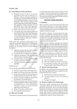 12
IS 10262 : 2019
8.3 Typical Ranges of Mix Constituents
a) Sufficient amount of fines (< 0.125 mm)
preferably in the range of 400 kg/m3
to
600 kg/m3
, inclusive of suitable quantities of
fine aggregate and mineral admixtures like fly
ash in suitable proportions, may be used for
flowability while ensuring compliance with
engineering properties particularly shrinkage.
Fine aggregate content, typically, 48 to 60
percent by mass of the total aggregate,
balances the volume of the other constituents.
b) Water content between 150 to 210 kg/m3
.
c) Use of high range water reducing admixture
like polycarboxylate ether based high range
water reducing admixture (water reduction
> 30 percent) and sometimes also using a
viscosity modifying admixture (VMA) in
appropriate dosages.
In the event that satisfactory performance is not
obtained, consideration shall be given to a fundamental
redesign of the mix. Depending on the apparent
problem, the following courses of action might be
appropriate:
1) Adjust the water/powder ratio and test the flow
and other properties of the paste.
2) Try different types of additions (if available).
3) Adjust the proportions of the fine aggregate
and the dosage of superplasticiser.
4) Consider using a viscosity modifying agent
to reduce sensitivity of the mix.
5) Adjust the proportion or grading of the coarse
aggregate.
8.3.1 Reporting
The mix design report shall include the following:
a) Period of testing (starting and ending date);
b) Details of work/type of structure, if provided;
c) All the data provided for the mix design as
per 4.1, and deviations from IS 456, if any;
d) Relevant test data of different materials for
the purpose of mix proportioning;
e) Details of materials such as brand of cement,
manufacturing date (week/year) percentage of
pozzolana/slag, etc, as per manufacturers
certificate; source of coarse and fine
aggregates (if provided), etc;
f) Details of the trials conducted; and
g) Recommended mix proportions.
8.4 Illustrative Example
An illustrative example of concrete mix proportioning
for self compacting concrete is given in Annex E. This
example is merely illustrative and explains the
procedure to be adopted for self compacting concrete.
The actual mix proportioning shall be based on various
trials with the given materials
SECTION 5 MASS CONCRETE
9 GENERAL
Mass concreting is used for structures like dams and
other massive structures. For such large structures,
measures need to be taken to cope with the generation
of heat from hydration of cement and attendant volume
change to minimize cracking.
The primary objective of proportioning for mass
concrete is to establish economical mixes of proper
strength, durability and permeability with the best
combination of available materials that will provide
adequate workability, easy placeability and least
temperature rise after placement.
In mass concrete structures, generally lower grade of
concrete (say M 15 or M 20) and higher sizes of coarse
aggregates [maximum nominal size of aggregate (msa)
40 mm, msa 80 mm and msa 150 mm] are used. In
certain cases, like thick raft foundation, retaining wall,
etc, mass concreting may be of higher grade of concrete.
When a mineral admixture is included in the concrete
as a part of the cementitious material, the mix
proportioning remains the same. Attention shall be
given to the following:
a) The water requirement may change,
b) Early age strength may become critical, and
c) For maximum economy, the age at which
design strength is attained should be greater.
9.1 Data for Mix Proportioning
In addition to the data requirements mentioned in 4.1,
the following additional data are required for mix
proportioning for mass concrete:
a) Expected maximum placing temperature.
b) Air content range in case of air entrained
concrete.
c) Test ages for strength.
9.2 Target Strength for Mix Proportioning
The target strength calculated as per 4.2 shall be
increased by 20 percent for 80 mm msa, and by 25
percent for 150 mm msa. This is to account for higher
strength achieved after wet sieving the concrete through
40 mm sieve for making 150 mm cubes for strength
testing. This increase in target strength due to wet
sieving effect is only for cube test results and not to be
considered for selection of water cement ratio.
L
i
c
e
n
s
e
d
t
o
I
R
I
C
E
N
L
I
B
l
i
b
r
a
r
y
@
i
r
i
c
e
n
.
g
o
v
.
i
n
 
