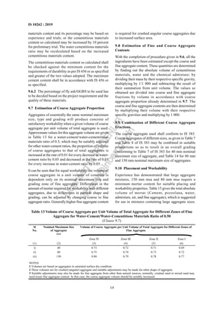 14
IS 10262 : 2019
materials content and its percentage may be based on
experience and trials; or the cementitious materials
content so calculated may be increased by 10 percent
for preliminary trial. The water cementitious materials
ratio may be recalculated based on the increased
cementitious materials content.
The cementitious materials content so calculated shall
be checked against the minimum content for the
requirements of durability as per IS 456 or as specified
and greater of the two values adopted. The maximum
cement content shall be in accordance with IS 456 or
as specified.
9.6.2 The percentage of fly ash/GGBS to be used has
to be decided based on the project requirement and the
quality of these materials.
9.7 Estimation of Coarse Aggregate Proportion
Aggregates of essentially the same nominal maximum
size, type and grading will produce concrete of
satisfactory workability when a given volume of coarse
aggregate per unit volume of total aggregate is used.
Approximate values for this aggregate volume are given
in Table 13 for a water-cement/water-cementitious
materials ratio of 0.5, which may be suitably adjusted
for other water-cement ratios, the proportion of volume
of coarse aggregates to that of total aggregates is
increased at the rate of 0.01 for every decrease in water-
cement ratio by 0.05 and decreased at the rate of 0.01
for every increase in water-cement ratio by 0.05.
It can be seen that for equal workability, the volume of
coarse aggregate in a unit volume of concrete is
dependent only on its nominal maximum size and
grading zone of fine aggregate. Differences in the
amount of mortar required for workabilitywith different
aggregates, due to differences in particle shape and
grading, can be adjusted by changing coarse to fine
aggregate ratio. Generally higher fine aggregate content
is required for crushed angular coarse aggregates due
to increased surface area.
9.8 Estimation of Fine and Coarse Aggregate
Contents
With the completion of procedure given in 9.6, all the
ingredients have been estimated except the coarse and
fine aggregate content. These quantities are determined
by finding out the absolute volume of cementitious
materials, water and the chemical admixture; by
dividing their mass by their respective specific gravity,
multiplying by 1/1 000 and subtracting the result of
their summation from unit volume. The values so
obtained are divided into coarse and fine aggregate
fractions by volume in accordance with coarse
aggregate proportion already determined in 9.7. The
coarse and fine aggregate contents are then determined
by multiplying their volume with their respective
specific gravities and multiplying by 1 000.
9.9 Combination of Different Coarse Aggregate
Fractions
The coarse aggregate used shall conform to IS 383.
Coarse aggregates of different sizes, as given in Table 7
and Table 8 of IS 383 may be combined in suitable
proportions so as to result in an overall grading
conforming to Table 7 of IS 383 for 40 mm nominal
maximum size of aggregate, and Table 14 for 80 mm
and 150 mm nominal maximum size of aggregates.
9.10 Placement and Workability
Experience has demonstrated that large aggregate
mixtures, 150 mm msa and 80 mm msa require a
minimum mortar content for suitable placing and
workability properties. Table 15 gives the total absolute
volume of mortar (Cement, pozzolana, water,
admixture, air, and fine aggregate), which is suggested
for use in mixtures containing large aggregate sizes.
Table 13 Volume of Coarse Aggregate per Unit Volume of Total Aggregate for Different Zones of Fine
Aggregate for Water-Cement/Water-Cementitious Materials Ratio of 0.50
(Clause 9.7)
Volume of Coarse Aggregate per Unit Volume of Total Aggregate for Different Zones of
Fine Aggregate
Sl
No.
Nominal Maximum Size
of Aggregate
mm
Zone IV Zone III Zone II Zone I
(1) (2) (3) (4) (5) (6)
i) 40 0.73 0.72 0.71 0.69
ii) 80 0.75 0.74 0.73 0.72
iii) 150 0.80 0.79 0.78 0.77
NOTES
1 Volumes are based on aggregates in saturated surface dry condition.
2 These volumes are for crushed (angular) aggregate and suitable adjustments may be made for other shape of aggregate.
3 Suitable adjustments may also be made for fine aggregate from other than natural sources, normally, crushed sand or mixed sand may
need lesser fine aggregate content. In that case, the coarse aggregate volume should be suitably increased.
L
i
c
e
n
s
e
d
t
o
I
R
I
C
E
N
L
I
B
l
i
b
r
a
r
y
@
i
r
i
c
e
n
.
g
o
v
.
i
n
 