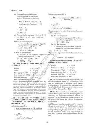 18
IS 10262 : 2019
e) Volume of chemical admixture
(superplasticizer) (@ 1.0 percent
by mass of cementitious material)
=
Mass of chemical admixture 1
Specific gravity of admixture 1 000

=
4.12 1
1.145 1 000

= 0.003 6 m3
g) Volume of all in aggregate = [(a-b)-(c+d+e)]
= [(1-0.01) – (0.143 + 0.148 + 0.0 036)]
= 0.695 m3
h) Mass of coarse aggregate
= g × Volume of coarse aggregate × Specific
gravity of coarse aggregate × 1 000
= 0.695 × 0.648 × 2.74 × 1 000
= 1 233.98 kg  1 234 kg
j) Mass of fine aggregate
= g × volume of fine aggregate × Specific
gravity of fine aggregate × 1 000
= 0.695 × 0.352 × 2.65 × 1 000
= 648.29 kg  648 kg
A-10 MIX PROPORTIONS FOR TRIAL
NUMBER 1
Cement = 412 kg/m3
Water = 148 kg/m3
Fine aggregate (SSD) = 648 kg/m3
Coarse aggregate (SSD) = 1 234 kg/m3
Chemical admixture = 4.12 kg/m3
,
Free water-cement ratio = 0.36
NOTE — Aggregates shall be used in saturated surface dry
condition. If otherwise, when computing the requirement of
mixing water, allowance shall be made for the free (surface)
moisture contributed by the fine and coarse aggregates. On the
other hand, if the aggregates are dry, the amount of mixing
water shall be increased by an amount equal to the moisture
likely to be absorbed by the aggregates. Necessary adjustments
are also required to be made in mass of aggregates. The surface
water and percentage water absorption of aggregates shall be
determined according to IS 2386.
A-11 ADJUSTMENT ON WATER, FINE
AGGREGATE AND COARSE AGGREGATE (IF
THE COARSE AND FINE AGGREGATE IS IN
DRY CONDITION)
a) Fine Aggregate (Dry)
= Waterabsorption
100
Mass of fine aggregate in SSD condition
1 + /
= 1
100
648
1 /

= 641.58 kg/m3
 642 kg/m3
b) Coarse Aggregate (Dry)
= Waterabsorption
100
Mass of coarse aggregate in SSD condition
1 + /
= 0.5
100
1 234
1 /

= 1 227.86 kg/m3
 1 228 kg/m3
The extra water to be added for absorption by coarse
and fine aggregate,
1) For coarse aggregate
= Mass of coarse aggregate in SSD condition –
mass of coarse aggregate in dry condition
= 1 234 – 1 228 = 6 kg
2) For fine aggregate
= Mass of fine aggregate in SSD condition –
mass of fine aggregate in dry condition
= 648 – 642 = 6 kg
The estimated requirement for added water, therefore,
becomes
= 148 + 6 + 6 = 160 kg/m3
A-12 MIX PROPORTIONSAFTERADUSTMENT
FOR DRYAGGREGATES
Cement = 412 kg/m3
Water (to be added) = 160 kg/m3
Fine aggregate (Dry) = 642 kg/m3
Coarse aggregate (Dry) = 1 228 kg/m3
Chemical admixture = 4.12 kg/m3
Free water-cement ratio = 0.36
A-13 The total mass of coarse aggregate shall be
divided into two fractions of 20 - 10 mm and 10 - 4.75
mm, in a suitable ratio, to satisfy the overall grading
requirements for 20 mm max size aggregate as per
Table 7 of IS 383. In this example, the ratio works out
to be 60:40 as shown under A-2 (g).
A-14 The slump shall be measured and the water
content and dosage of admixture shall be adjusted for
achieving the required slump based on trial, if
required. The mix proportions shall be reworked for
the actual water content and checked for durability
requirements.
A-15 Two more trials having variation of ± 10 percent
of water-cement ratio in A-10 shall be carried out and
a graph between three water-cement ratios and their
corresponding strengths shall be plotted to work out
the mix proportions for the given target strength for
field trials. However, durability requirement shall be
met.
L
i
c
e
n
s
e
d
t
o
I
R
I
C
E
N
L
I
B
l
i
b
r
a
r
y
@
i
r
i
c
e
n
.
g
o
v
.
i
n
 