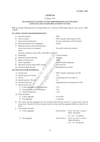 19
IS 10262 : 2019
ANNEX B
(Clause 5.9)
ILLUSTRATIVE EXAMPLE OF MIX PROPORTIONING OF CONCRETE
(USING FLYASH AS PART REPLACEMENT OF OPC)
B-0 An example illustrating the mix proportioning for a concrete of M40 grade using fly ash is given in B-1
to B-15.
B-1 STIPULATIONS FOR PROPORTIONING
a) Grade designation : M40
b) Type of cement : OPC 43 grade conforming to IS 269
c) Type of mineral admixture : Fly ash conforming to IS 3812 (Part1)
d) Maximum nominal size of aggregate : 20 mm
e) Minimum cement content and maximum
water-cement ratio to be adopted : Severe(for reinforced concrete)
and/or
Exposure conditions as per Table 3 and Table 5 of IS 456
f) Workability : 120 mm (slump)
g) Method of concrete placing : Pumping
h) Degree of supervision : Good
j) Type of aggregate : Crushed angular aggregate
k) Maximum cement content (OPC content) : As per IS 456
m) Chemical admixture type : Superplasticizer- normal
B-2 TEST DATA FOR MATERIALS
a) Cement used : OPC 43 grade conforming to IS 269
b) Specific gravity of cement : 3.15
c) Fly ash : Conforming to IS 3812 (Part 1)
d) Specific gravity of fly ash : 2.2
e) Chemical admixture : Superplasticizer conforming to IS 9103
f) Specific gravity of
1) Coarse aggregate (at SSD condition) : 2.74
2) Fine aggregate (at SSD condition) : 2.65
3) Chemical admixture : 1.145
g) Water absorption
1) Coarse aggregate : 0.5 percent
2) Fine aggregate : 1.0 percent
h) The coarse and fine aggregates are wet and their total moisture content is 2 percent and 5 percent
respectively. Therefore, the free moisture content in coarse and fine aggregate shall be as shown in (j)
below
j) Free (surface) moisture
1) Coarse aggregate : Free moisture = Total moisture content –
Water absorption
= 2.0 – 0.5 = 1.5 percent
2) Fine aggregate : Free moisture = Total moisture content –
Water absorption
= 5.0 – 1.0 = 4.0 percent
L
i
c
e
n
s
e
d
t
o
I
R
I
C
E
N
L
I
B
l
i
b
r
a
r
y
@
i
r
i
c
e
n
.
g
o
v
.
i
n
 