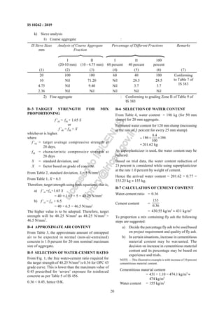 20
IS 10262 : 2019
k) Sieve analysis
1) Coarse aggregate :
IS Sieve Sizes
mm
Analysis of Coarse Aggregate
Fraction
Percentage of Different Fractions Remarks
I
(20-10 mm)
II
(10 - 4.75 mm)
I
60 percent
II
40 percent
100
percent
(1) (2) (3) (4) (5) (6) (7)
20 100 100 60 40 100
10 Nil 71.20 Nil 28.5 28.5
4.75 Nil 9.40 Nil 3.7 3.7
2.36 Nil Nil Nil Nil Nil
Conforming
to Table 7 of
IS 383
2) Fine aggregate : Conforming to grading Zone II of Table 9 of
IS 383
B-6 SELECTION OF WATER CONTENT
From Table 4, water content = 186 kg (for 50 mm
slump) for 20 mm aggregate.
Estimated water content for 120 mm slump (increasing
at the rate of 3 percent for every 25 mm slump)
=
8.4
186 186
100
+ ×
=201.62 kg
As superplasticizer is used, the water content may be
reduced.
Based on trial data, the water content reduction of
23 percent is considered while using superplasticizer
at the rate 1.0 percent by weight of cement.
Hence the arrived water content = 201.62 × 0.77 =
155.25 kg ≈ 155 kg.
B-7 CALCULATION OF CEMENT CONTENT
Water-cement ratio = 0.36
Cement content =
155
0.36
= 430.55 kg/m3
≈ 431 kg/m3
To proportion a mix containing fly ash the following
steps are suggested:
a) Decide the percentage fly ash to be used based
on project requirement and quality of fly ash.
b) In certain situations, increase in cementitious
material content may be warranted. The
decision on increase in cementitious material
content and its percentage may be based on
experience and trials.
NOTE — This illustrative example is with increase of 10 percent
cementitious material content.
Cementitious material content
= 431 × 1.10 = 474.1 kg/m3
≈
474 kg/m3
Water content = 155 kg/m3
B-3 TARGET STRENGTH FOR MIX
PROPORTIONING
f’ck = fck + 1.65 S
or
f’ck = fck + X
whichever is higher.
where
f’ck = target average compressive strength at
28 days,
fck = characteristic compressive strength at
28 days
S = standard deviation, and
X = factor based on grade of concrete.
From Table 2, standard deviation, S = 5 N/mm2
.
From Table 1, X = 6.5
Therefore, target strength using both equations, that is,
a) f’ck =fck+1.65 S
= 40 + 1.65 × 5 = 48.25 N/mm2
b) f’ck = fck + 6.5
= 40 + 6.5 = 46.5 N/mm2
The higher value is to be adopted. Therefore, target
strength will be 48.25 N/mm2
as 48.25 N/mm2
>
46.5 N/mm2
.
B-4 APPROXIMATE AIR CONTENT
From Table 3, the approximate amount of entrapped
air to be expected in normal (non-air-entrained)
concrete is 1.0 percent for 20 mm nominal maximum
size of aggregate.
B-5 SELECTION OF WATER-CEMENT RATIO
From Fig. 1, the free water-cement ratio required for
the target strength of 48.25 N/mm2
is 0.36 for OPC 43
grade curve. This is lower than the maximum value of
0.45 prescribed for ‘severe’ exposure for reinforced
concrete as per Table 5 of IS 456.
0.36 < 0.45, hence O.K.
L
i
c
e
n
s
e
d
t
o
I
R
I
C
E
N
L
I
B
l
i
b
r
a
r
y
@
i
r
i
c
e
n
.
g
o
v
.
i
n
 