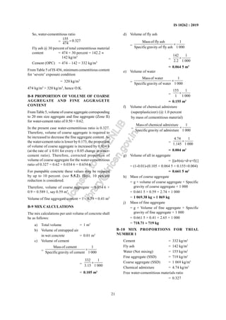 21
IS 10262 : 2019
So, water-cementitious ratio
=
155 0.327
474
=
Fly ash @ 30 percent of total cementitious material
content = 474 × 30 percent = 142.2 ≈
142 kg/m3
Cement (OPC) = 474 – 142 = 332 kg/m3
From Table 5 of IS 456, minimum cementitious content
for ‘severe’ exposure condition
= 320 kg/m3
474 kg/m3
> 320 kg/m3
, hence O.K.
B-8 PROPORTION OF VOLUME OF COARSE
AGGREGATE AND FINE AGGRAGETE
CONTENT
FromTable 5, volume ofcoarseaggregate corresponding
to 20 mm size aggregate and fine aggregate (Zone II)
for water-cement ratio of 0.50 = 0.62.
In the present case water-cementitious ratio is 0.327.
Therefore, volume of coarse aggregate is required to
be increased to decrease the fine aggregate content.As
the water-cement ratio is lower by 0.173, the proportion
of volume of coarse aggregate is increased by 0.034 6
(at the rate of  0.01 for every ± 0.05 change in water-
-
cement ratio). Therefore, corrected proportion of
volume of coarse aggregate for the water-cementitious
ratio of 0.327 = 0.62 + 0.034 6 = 0.654 6.
For pumpable concrete these values may be reduced
by up to 10 percent. (see 5.5.2). Here, 10 percent
reduction is considered.
Therefore, volume of coarse aggregate = 0.654 6 ×
0.9 = 0.589 1, say 0.59 m3
.
Volume of fine aggregate content = 1 – 0.59 = 0.41 m3
B-9 MIX CALCULATIONS
The mix calculations per unit volume of concrete shall
be as follows:
a) Total volume = 1 m3
b) Volume of entrapped air
in wet concrete = 0.01 m3
c) Volume of cement
=
Massof cement 1
Specificgravity of cement 1 000
×
=
332 1
3.15 1 000
×
= 0.105 m3
d) Volume of fly ash
=
Massof fly ash 1
Specificgravity of fly ash 1 000
×
=
142 1
2.2 1 000
×
= 0.064 5 m3
e) Volume of water
=
Massof water 1
Specificgravity of water 1 000
×
=
155 1
1 1 000
×
= 0.155 m3
f) Volume of chemical admixture
(superplasticizer) (@ 1.0 percent
by mass of cementitious material)
=
Massof chemical admixture 1
Specificgravity of admixture 1 000
×
=
4.74 1
1.145 1 000
×
= 0.004 m3
g) Volume of all in aggregate
= [(a-b)-(c+d+e+f)}]
= (1-0.01)-(0.105 + 0.064 5 + 0.155+0.004)
= 0.661 5 m3
h) Mass of coarse aggregate
= g × volume of coarse aggregate × Specific
gravity of coarse aggregate × 1 000
= 0.661 5 × 0.59 × 2.74 × 1 000
= 1 069.38 kg ≈ 1 069 kg
j) Mass of fine aggregate
= g × Volume of fine aggregate × Specific
gravity of fine aggregate × 1 000
= 0.661 5 × 0.41 × 2.65 × 1 000
= 718.71 ≈ 719 kg
B-10 MIX PROPORTIONS FOR TRIAL
NUMBER 1
Cement = 332 kg/m3
Fly ash = 142 kg/m3
Water (Net mixing) = 155 kg/m3
Fine aggregate (SSD) = 719 kg/m3
Coarse aggregate (SSD) = 1 069 kg/m3
Chemical admixture = 4.74 kg/m3
Free water-cementitious materials ratio
= 0.327
L
i
c
e
n
s
e
d
t
o
I
R
I
C
E
N
L
I
B
l
i
b
r
a
r
y
@
i
r
i
c
e
n
.
g
o
v
.
i
n
 