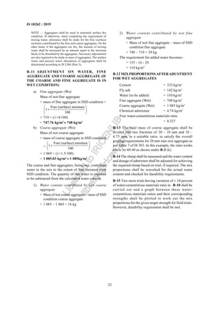 22
IS 10262 : 2019
NOTE — Aggregates shall be used in saturated surface dry
condition. If otherwise, when computing the requirement of
mixing water, allowance shall be made for the free (surface)
moisture contributed by the fine and coarse aggregates. On the
other hand, if the aggregates are dry, the amount of mixing
water shall be increased by an amount equal to the moisture
likely to be absorbed by the aggregates. Necessary adjustments
are also required to be made in mass of aggregates. The surface
water and percent water absorption of aggregates shall be
determined according to IS 2386 (Part 3).
B-11 ADJUSTMENT ON WATER, FINE
AGGREGATE AND COARSE AGGREGATE (IF
THE COARSE AND FINE AGGREGATE IS IN
WET CONDITION)
a) Fine aggregate (Wet)
Mass of wet fine aggregate
= mass of fine aggregate in SSD condition ×
Free (surface) moisture
1
100
 
+
 
 
= 719 × (1+4/100)
= 747.76 kg/m3
≈ 748 kg/m3
b) Coarse aggregate (Wet)
Mass of wet coarse aggregate
= mass of coarse aggregate in SSD condition
×
Free (surface) moisture
1
100
 
+
 
 
= 1 069 × (1+1.5/100)
= 1 085.03 kg/m3
≈ 1 085kg/m3
The coarse and fine aggregates, being wet, contribute
water to the mix to the extent of free moisture over
SSD condition. The quantity of this water is required
to be subtracted from the calculated water content.
1) Water content contributed by wet coarse
aggregate
= Mass of wet coarse aggregate – mass of SSD
condition coarse aggregate
= 1 085 – 1 069 = 16 kg
2) Water content contributed by wet fine
aggregate
= Mass of wet fine aggregate – mass of SSD
condition fine aggregate
= 748 – 719 = 29 kg
The requirement for added water becomes :
= 155 - 16 - 29
= 110 kg/m3
B-12 MIX PROPORTIONSAFTERADUSTMENT
FOR WET AGGREGATES
Cement = 332 kg/m3
Fly ash = 142 kg/m3
Water (to be added) = 110 kg/m3
Fine aggregate (Wet) = 748 kg/m3
Coarse aggregate (Wet) = 1 085 kg/m3
Chemical admixture = 4.74 kg/m3
Free water-cementitious materials ratio
= 0.327
B-13 The total mass of coarse aggregate shall be
divided into two fractions of 20 – 10 mm and 10 –
4.75 mm, in a suitable ratio, to satisfy the overall
grading requirements for 20 mm max size aggregate as
per Table 7 of IS 383. In this example, the ratio works
out to be 60:40 as shown under B-2 (k).
B-14 The slump shall be measured and the water content
and dosage of admixture shall be adjusted for achieving
the required slump based on trial, if required. The mix
proportions shall be reworked for the actual water
content and checked for durability requirements.
B-15 Two more trials having variation of ± 10 percent
of water-cementitious materials ratio in B-10 shall be
carried out and a graph between these water-
cementitious materials ratios and their corresponding
strengths shall be plotted to work out the mix
proportions for the given target strength for field trials.
However, durability requirement shall be met.
L
i
c
e
n
s
e
d
t
o
I
R
I
C
E
N
L
I
B
l
i
b
r
a
r
y
@
i
r
i
c
e
n
.
g
o
v
.
i
n
 