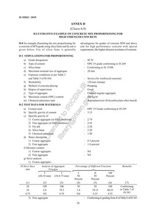 26
IS 10262 : 2019
ANNEX D
(Clause 6.4)
ILLUSTRATIVE EXAMPLE ON CONCRETE MIX PROPORTIONING FOR
HIGH STRENGTH CONCRETE
D-1 STIPULATIONS FOR PROPORTIONING
a) Grade designation : M 70
b) Type of cement : OPC 53 grade conforming to IS 269
c) Silica fume : Conforming to IS 15388
d) Maximum nominal size of aggregate : 20 mm
e) Exposure conditions as per Table 3
and Table 5 of IS 456 : Severe (for reinforced concrete)
f) Workability : 120 mm (slump)
g) Method of concrete placing : Pumping
h) Degree of supervision : Good
j) Type of aggregate : Crushed angular aggregate
k) Maximum cement (OPC) content : 450 kg/m3
m) Chemical admixture type : Superplasticizer (Polycarboxylate ether based)
D-2 TEST DATA FOR MATERIALS
a) Cement used : OPC 53 Grade conforming to IS 269
b) Specific gravity of cement : 3.15
c) Specific gravity of
1) Coarse aggregate (at SSD condition) : 2.74
2) Fine aggregate (at SSD condition) : 2.65
3) Fly ash : 2.20
4) Silica fume : 2.20
5) Chemical admixture : 1.08
d) Water absorption
1) Coarse aggregate : 0.5 percent
2) Fine aggregate : 1.0 percent
f) Moisture content
1) Coarse aggregate : Nil
2) Fine aggregate : Nil
g) Sieve analysis
1) Coarse aggregate :
IS Sieve Sizes
mm
Analysis of Aggregate
Fraction
Percentage of Different Fractions Remarks
I
(20-10 mm)
I
(10-4.75 mm)
I
50
Percent
II
50
Percent
100
Percent
(1) (2) (3) (4) (5) (6) (7)
20 100 100 50 50 100
10 2.8 78.3 1.4 39.15 40.55
4.75 Nil 8.70 Nil 4.35 4.35
Conforming
to Table 7 of
IS 383
2) Fine aggregate : Conformingto gradingZoneII ofTable 9 ofIS 383
D-0 An example illustrating the mix proportioning for
a concrete of M70 grade using silica fume and fly ash is
given below. Use of silica fume is generally
advantageous for grades of concrete M50 and above
and for high performance concrete with special
requirements, like higher abrasion resistance of concrete.
L
i
c
e
n
s
e
d
t
o
I
R
I
C
E
N
L
I
B
l
i
b
r
a
r
y
@
i
r
i
c
e
n
.
g
o
v
.
i
n
 