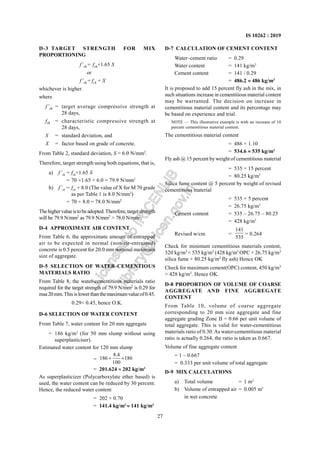 27
IS 10262 : 2019
D-3 TARGET STRENGTH FOR MIX
PROPORTIONING
f’ck= fck+1.65 S
or
f’ck= fck + X
whichever is higher.
where
f’ck = target average compressive strength at
28 days,
fck = characteristic compressive strength at
28 days,
S = standard deviation, and
X = factor based on grade of concrete.
From Table 2, standard deviation, S = 6.0 N/mm2
.
Therefore, target strength using both equations, that is,
a) f’ck = fck+1.65 S
= 70 +1.65 × 6.0 = 79.9 N/mm2
b) f’ck = fck + 8.0 (The value of X for M 70 grade
as per Table 1 is 8.0 N/mm2
)
= 70 + 8.0 = 78.0 N/mm2
Thehighervalueistobeadopted.Therefore,targetstrength
will be 79.9 N/mm2
as 79.9 N/mm2
> 78.0 N/mm2
.
D-4 APPROXIMATE AIR CONTENT
From Table 6, the approximate amount of entrapped
air to be expected in normal (non-air-entrained)
concrete is 0.5 percent for 20.0 mm nominal maximum
size of aggregate.
D-5 SELECTION OF WATER-CEMENTIOUS
MATERIALS RATIO
From Table 8, the water-cementitious materials ratio
required for the target strength of 79.9 N/mm2
is 0.29 for
msa20mm.Thisislowerthanthemaximumvalueof0.45.
0.29< 0.45, hence O.K.
D-6 SELECTION OF WATER CONTENT
From Table 7, water content for 20 mm aggregate
= 186 kg/m3
(for 50 mm slump without using
superplasticiser).
Estimated water content for 120 mm slump
=
8.4
186 186
100
+ ×
= 201.624 ≈ 202 kg/m3
As superplasticizer (Polycarboxylate ether based) is
used, the water content can be reduced by 30 percent.
Hence, the reduced water content
= 202 × 0.70
= 141.4 kg/m3
≈ 141 kg/m3
D-7 CALCULATION OF CEMENT CONTENT
Water–cement ratio = 0.29
Water content = 141 kg/m3
Cement content = 141 / 0.29
= 486.2 ≈ 486 kg/m3
It is proposed to add 15 percent fly ash in the mix, in
such situations increase in cementitious material content
may be warranted. The decision on increase in
cementitious material content and its percentage may
be based on experience and trial.
NOTE — This illustrative example is with an increase of 10
percent cementitious material content.
The cementitious material content
= 486 × 1.10
= 534.6 ≈ 535 kg/m3
Fly ash @ 15 percent byweight of cementitious material
= 535 × 15 percent
= 80.25 kg/m3
Silica fume content @ 5 percent by weight of revised
cementitious material
= 535 × 5 percent
= 26.75 kg/m3
Cement content = 535 – 26.75 – 80.25
= 428 kg/m3
Revised w/cm =
141
535
= 0.264
Check for minimum cementitious materials content,
320 kg/m3
< 535 kg/m3
(428 kg/m3
OPC + 26.75 kg/m3
silica fume + 80.25 kg/m3
fly ash) Hence OK
Check for maximum cement(OPC) content, 450 kg/m3
> 428 kg/m3
. Hence OK.
D-8 PROPORTION OF VOLUME OF COARSE
AGGREGATE AND FINE AGGREGATE
CONTENT
From Table 10, volume of coarse aggregate
corresponding to 20 mm size aggregate and fine
aggregate grading Zone II = 0.66 per unit volume of
total aggregate. This is valid for water-cementitious
materials ratio of 0.30.As water-cementitious material
ratio is actually 0.264, the ratio is taken as 0.667.
Volume of fine aggregate content
= 1 – 0.667
= 0.333 per unit volume of total aggregate
D-9 MIX CALCULATIONS
a) Total volume = 1 m3
b) Volume of entrapped air = 0.005 m3
in wet concrete
L
i
c
e
n
s
e
d
t
o
I
R
I
C
E
N
L
I
B
l
i
b
r
a
r
y
@
i
r
i
c
e
n
.
g
o
v
.
i
n
 