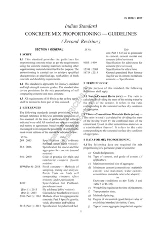 1
IS 10262 : 2019
Indian Standard
CONCRETE MIX PROPORTIONING — GUIDELINES
( Second Revision )
SECTION 1 GENERAL
1 SCOPE
1.1 This standard provides the guidelines for
proportioning concrete mixes as per the requirements
using the concrete making materials including other
supplementary materials identified for this purpose. The
proportioning is carried out to achieve specified
characteristics at specified age, workability of fresh
concrete and durability requirements.
1.2 This standard is applicable for ordinary, standard
and high strength concrete grades. The standard also
covers provisions for the mix proportioning of self
compacting concrete and mass concrete.
1.3 All requirements of IS 456 in so far as they apply,
shall be deemed to form part of this standard.
2 REFERENCES
The following standards contain provisions, which
through reference in this text, constitute provisions of
this standard. At the time of publication, the editions
indicated were valid.All standards are subject to revision
and parties to agreements based on this standard are
encouraged to investigate the possibility of applying the
most recent editions of the standards indicated below:
IS No. Title
269 : 2015 Specification for ordinary
Portland cement (sixth revision)
383 : 2016 Specification for coarse and fine
aggregates for concrete (second
revision)
456 : 2000 Code of practice for plain and
reinforced concrete (fourth
revision)
1199 (Part 6) : 2018 Fresh concrete — Methods of
sampling, testing and analysis:
Part 6 Tests on fresh self
compacting concrete (first
revision) (under publication)
1489 Specification for Portland-
pozzolana cement
(Part 1) : 2015 Fly ash based (third revision)
(Part 2) : 2015 Calcinedclaybased(thirdrevision)
2386 (Part 3) : 1963 Methods of test for aggregates for
concrete: Part 3 Specific gravity,
voids, absorption and bulking
3812 (Part 1) : 2013 Specification for pulverized fuel
IS No. Title
ash: Part 1 For use as pozzolana
in cement, cement mortar and
concrete (third revision)
9103 : 1999 Specification for admixtures for
concrete (first revision)
15388 : 2003 Specification for silica fume
16714 : 2018 Ground granulated blast furnace
slag for use in cement, mortar and
concrete — Specification
3 TERMINOLOGY
For the purpose of this standard, the following
definitions shall apply.
3.1 Water-Cement Ratio (w/c) — The ratio is
calculated by dividing the mass of the mixing water by
the mass of the cement. It refers to the ratio
corresponding to the saturated surface dry condition
of aggregates.
3.2 Water-Cementitious Materials Ratio (w/cm) —
The ratio (w/cm) is calculated by dividing the mass
of the mixing water by the combined mass of the
cement and fly ash or other cementitious materials or
a combination thereof. It refers to the ratio
corresponding to the saturated surface dry condition
of aggregates.
4 DATA FOR MIX PROPORTIONING
4.1The following data are required for mix
proportioning of a particular grade of concrete:
a) Grade designation;
b) Type of cement, and grade of cement (if
applicable);
c) Maximum nominal size of aggregate;
d) Minimum cement/cementitious materials
content and maximum water-cement/
cementitious materials ratio to be adopted;
or
Exposure conditions as per Table 3 and
Table 5 of IS 456;
e) Workability required at the time of placement;
f) Transportation time;
g) Method of placing;
h) Degree of site control (good/fair) or value of
established standard deviation, if any;
j) Type of coarse aggregate (angular/sub angular/
L
i
c
e
n
s
e
d
t
o
I
R
I
C
E
N
L
I
B
l
i
b
r
a
r
y
@
i
r
i
c
e
n
.
g
o
v
.
i
n
 