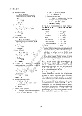 28
IS 10262 : 2019
c) Volume of cement
=
Mass of cement 1
Specific gravity of cement 1 000
×
=
428 1
3.15 1 000
×
= 0.136 m3
d) Volume of water
=
Mass of water 1
Specific gravity of water 1 000
×
=
141 1
1 1 000
×
= 0.141 m3
e) Volume of silica fume
=
Mass of silica fume 1
Specific gravity of silica fume 1 000
×
=
26.75 1
2.2 1 000
×
= 0.012 2 m3
f) Volume of fly ash
=
Mass of fly ash 1
Specific gravity of fly ash 1 000
×
=
80.25 1
2.2 1 000
×
= 0.036 5 m3
g) Volume of chemical admixture
(superplasticizer) (@ 0.5 percent by mass of
cementitious material)
=
Mass of chemical admixture 1
Specific gravity of admixture 1 000
×
=
(535 0.5%) 1
1.08 1 000
×
×
= 0.002 5 m3
h) Volume of all in aggregate
= [(a-b)-(c+d+e+ f+g)]
= [(1-0.005) – (0.136 + 0.141 + 0.012 2 +
0.036 5 + 0.002 5)]
= 0.66 7 m3
j) Mass of coarse aggregate
= h × Volume of coarse aggregate × Specific
gravity of coarse aggregate × 1 000
= 0.667 × 0.667 × 2.74 × 1 000
= 1 218.9 kg ≈ 1 219 kg
k) Mass of fine aggregate
= h × volume of fine aggregate × Specific
gravity of fine aggregate × 1 000
= 0.667 × 0.333 × 2.65 × 1 000
= 588.59 kg ≈ 589 kg
D-9.1 MIX PROPORTIONS FOR TRIAL
NUMBER 1 ON AGGREGATE IN SSD
CONDITION
Cement = 428 kg/m3
Fly ash = 80.25 kg
Silica fume = 26.75kg/m3
Water = 141 kg/m3
Fine aggregate = 589 kg/m3
Coarse aggregate = 1 219 kg/m3
Chemical admixture = 2.67 kg/m3
w/cm = 0.264
NOTE — Aggregates shall be used in saturated surface dry
condition. If otherwise, when computing the requirement of
mixing water, allowance shall be made for the free (surface)
moisture contributed by the fine and coarse aggregates. On the
other hand, if the aggregates are dry, the amount of mixing
water shall be increased by an amount equal to the moisture
likely to be absorbed by the aggregates. Necessary adjustments
are also required to be made in mass of aggregates. The surface
water and percent water absorption of aggregates shall be
determined according to IS 2386 (Part 3).
D-10 The total mass of coarse aggregate shall be
divided into two fractions of 20 - 10 mm and 10 - 4.75
mm, in a suitable ratio, to satisfy the overall grading
requirements for 20 mm max size aggregate as per
Table 7 of IS 383. In this example, the ratio works out
to be 50:50 as shown under D-2 (g).
D-11 The slump shall be measured and the water
content and dosage of admixture shall be adjusted for
achieving the required slump based on trial, if required.
The mix proportions shall be reworked for the actual
water content and checked for durability requirements.
D-12 Two more trials having variation of ±10 percent
of water-cementitious materials ratio in D-9.1 shall be
carried out and a graph between these water-
cementitious materials ratios and their corresponding
strengths shall be plotted to work out the mix
proportions for the given target strength for field trials.
However, durability requirement shall be met.
L
i
c
e
n
s
e
d
t
o
I
R
I
C
E
N
L
I
B
l
i
b
r
a
r
y
@
i
r
i
c
e
n
.
g
o
v
.
i
n
 