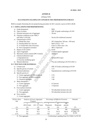29
IS 10262 : 2019
ANNEX E
(Clause 8.4)
ILLUSTRATIVE EXAMPLE ON CONCRETE MIX PROPORTIONING FOR SCC
E-0 An example illustrating the mix proportioning procedure for SCC concrete is given in E-1 to E-13.
E- 1 STIPULATIONS FOR PROPORTIONING
a) Grade designation : M30
b) Type of cement : OPC 43 grade conforming to IS 269
c) Nominal maximum size of aggregate : 20 mm
d) Exposure conditions as per Table 3
and Table 5 of IS 456 : Severe (for reinforced concrete)
e) Characteristics of SCC
1) Slump flow class : SF3 (slump flow 760 mm – 850 mm)
2) Passing ability by L box test : Ratio of h2/h1 = 0.9
3) V- Funnel flow time (Viscosity) : Class V1 (flow time ≤ 8s)
4) Sieve segregation resistance : SR1(<15percent)
f) Degree of site control : Good
g) Type of aggregate : Crushed angular aggregate
h) Maximum cement content (OPC Content) : 450 kg/m3
j) Chemical admixtures type
1) Superplasticizer : normal (PCE type)
2) Viscosity modifying agent
k) Mineral admixture : Fly ash conforming to IS 3812 (Part 1)
E-2 TEST DATA FOR MATERIALS
a) Cement used : OPC 43 Grade conforming to IS 269
b) Specific gravity of cement : 3.15
c) Chemical admixture : Superplasticizer conforming to IS 9103
d) Specific gravity of
1) Coarse aggregate (at SSD condition) : 2.74
2) Fine aggregate (at SSD condition) : 2.65
3) Chemical admixture : 1.08
e) Water absorption
1) Coarse aggregate : 0.5 percent
2) Fine aggregate : 1.0 percent
f) Free (surface) moisture
1) Coarse aggregate : Nil (absorbed moisture also nil)
2) Fine aggregate : Nil (absorbed moisture also nil)
g) Sieve analysis
1) Coarse aggregate:
IS Sieve Sizes
mm
Analysis of Coarse Aggregate
Fraction
Percentage of Different Fractions Remarks
I
(20-10 mm)
II
(10 - 4.75 mm)
I
50 percent
II
50 percent
100
percent
(1) (2) (3) (4) (5) (6) (7)
20 100 100 50 50 100
10 2.8 78.3 1.4 39.15 40.55
4.75 Nil 8.70 Nil 4.35 4.35
Conforming
of Table 7 of
IS 383
2) Fine aggregate : Conforming to grading Zone II of Table 9 of IS 383
L
i
c
e
n
s
e
d
t
o
I
R
I
C
E
N
L
I
B
l
i
b
r
a
r
y
@
i
r
i
c
e
n
.
g
o
v
.
i
n
 