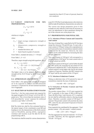 30
IS 10262 : 2019
(materials less than 0.125 mm is 8 percent, based on
sieve analysis)
E-3 TARGET STRENGTH FOR MIX
PROPORTIONING
f’ck = fck+1.65 S
or
f’ck = fck + X
whichever is higher.
where
f’ck = target average compressive strength at
28 days,
fck = characteristic compressive strength at
28 days,
S = standard deviation, and
X = factor based on grade of concrete.
From Table 2, standard deviation, S = 5 N/mm2
.
From Table 1, X = 6.5.
Therefore, target strength using both equations, that is
a) f’ck = fck+1.65 S
= 30 + 1.65 × 5 = 38.25 N/mm2
b) f’ck = fck + 6.5
= 30 + 6.5 = 36.5 N/mm2
The higher value is to be adopted. Therefore, target
strength will be 38.25 N/mm2
as 38.25 N/mm2
> 36.5
N/mm2
.
E-4 APPROXIMATE AIR CONTENT
From Table 3, the approximate amount of entrapped
air to be expected in normal (non-air-entrained)
concrete is 1.0 percent for 20 mm nominal maximum
size of aggregate.
E-5 SELECTION OF WATER-CEMENT RATIO
From Fig. 1, the free water-cement ratio required for
the target strength of 38.25 N/mm2
is 0.43 for OPC 43
grade curve. This is lower than the maximum value of
0.45 prescribed for ‘severe’ exposure for reinforced
concrete as per Table 5 of IS 456.
0.43< 0.45, hence O.K.
E-6 The initial mix shall be first estimated based on
the typical ranges of mix constituents as per 8.3 and
keeping in view, the characteristics of the fresh concrete
such as flowability, passing ability, segregation
resistance and viscosity as per the data for the mix
proportioning in E-1.
The initial mix shall be tested for various characteristics
as per IS 1199 (Part 6) and adjustments to the initial mix
shallbemadetillsatisfactorycharacteristicsareachieved.
The various mix design parameters given in this
example are only indicative and it may be necessary to
carry out adjustments to these parameters during the
use of the concrete mix at the project site.
E-7 PROPORTIONING FOR INITIAL MIX
E-7.1 Selection of Water Content and Cement/Fly
Ash Content
The class of slump flow is specified to be SF3 having a
slump flow between 750 and 850 mm. To start with, a
water content of 190 kg/m3
along with a superplasticizer
@ 0.6 percent by mass of cementitious material content
is selected for the initial mix. However, the water
content can be reduced further by increasing the dose
of super plasticizer.
This water content of 190 kg/m3
will correspond to a
cement content of 442 kg/m3
for water cement ratio of
0.43 as worked out in E-5.
The cement content of 442 kg/m3
can be further divided
into OPC and fly ash. Generally fly ash content of 25 to
50 percent is adopted for SCC. In this illustration, as the
cement content is on the higher side, the fly ash content
is taken as 35 percent. Therefore, the OPC content is for
287 kg/m3
and fly ash content will be 155 kg/m3
.
E-7.2 Selection of Admixture Content
Taking an admixture dose of 0.6 percent by mass of
cementitious material, the mass of admixture
= 0.6/100 × 442 = 2.65 kg/m3
.
E-7.3 Selection of Powder Content and Fine
Aggregate Content
The powder content (fines < 0.125 mm) required for
SCC is generally in the range of 400 to 600 kg/m3
.
Since, the SR of class 1 and viscosity of V1 is required;
the mix shall be sufficiently cohesive, (having enough
fines). Therefore a powder content of 520 kg/m3
is
selected. This powder content will constitute the entire
OPC, entire fly ash, and around 10 percent of Zone II
fine aggregates.
Fines required to be contributed by fine aggregate =Total
powder content – (Fly ash content + cement content)
= 520 – (155 + 287) = 78 kg/m3
The fine aggregate has 8 percent materials < 0.125 mm
(see 8.1). Therefore, the fine aggregate quantity =
78/0.08 = 975 kg/m3
.
L
i
c
e
n
s
e
d
t
o
I
R
I
C
E
N
L
I
B
l
i
b
r
a
r
y
@
i
r
i
c
e
n
.
g
o
v
.
i
n
 