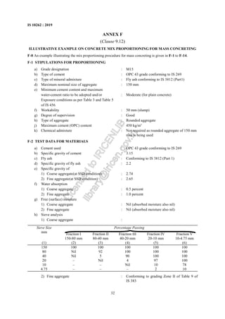 32
IS 10262 : 2019
ANNEX F
(Clause 9.12)
ILLUSTRATIVE EXAMPLE ON CONCRETE MIX PROPORTIONING FOR MASS CONCRETING
F-0 An example illustrating the mix proportioning procedure for mass concreting is given in F-1 to F-14.
F-1 STIPULATIONS FOR PROPORTIONING
a) Grade designation : M15
b) Type of cement : OPC 43 grade conforming to IS 269
c) Type of mineral admixture : Fly ash conforming to IS 3812 (Part1)
d) Maximum nominal size of aggregate : 150 mm
e) Minimum cement content and maximum
water-cement ratio to be adopted and/or : Moderate (for plain concrete)
Exposure conditions as per Table 3 and Table 5
of IS 456
f) Workability : 50 mm (slump)
g) Degree of supervision : Good
h) Type of aggregate : Rounded aggregate
j) Maximum cement (OPC) content : 450 kg/m3
k) Chemical admixture : Not required as rounded aggregate of 150 mm
msa is being used
F-2 TEST DATA FOR MATERIALS
a) Cement used : OPC 43 grade conforming to IS 269
b) Specific gravity of cement : 3.15
c) Fly ash : Conforming to IS 3812 (Part 1)
d) Specific gravity of fly ash : 2.2
e) Specific gravity of
1) Coarse aggregate(at SSD condition) : 2.74
2) Fine aggregate(at SSD condition) : 2.65
f) Water absorption
1) Coarse aggregate : 0.5 percent
2) Fine aggregate : 1.0 percent
g) Free (surface) moisture
1) Coarse aggregate : Nil (absorbed moisture also nil)
2) Fine aggregate : Nil (absorbed moisture also nil)
h) Sieve analysis
1) Coarse aggregate :
Percentage Passing
Sieve Size
mm
Fraction I
150-80 mm
Fraction II
80-40 mm
Fraction III
40-20 mm
Fraction IV
20-10 mm
Fraction V
10-4.75 mm
(1) (2) (3) (4) (5) (6)
150 100 100 100 100 100
80 Nil 92 100 100 100
40 Nil 5 90 100 100
20 – Nil 4 97 100
10 – – Nil 10 78
4.75 – – – 2 10
2) Fine aggregate : Conforming to grading Zone II of Table 9 of
IS 383
L
i
c
e
n
s
e
d
t
o
I
R
I
C
E
N
L
I
B
l
i
b
r
a
r
y
@
i
r
i
c
e
n
.
g
o
v
.
i
n
 