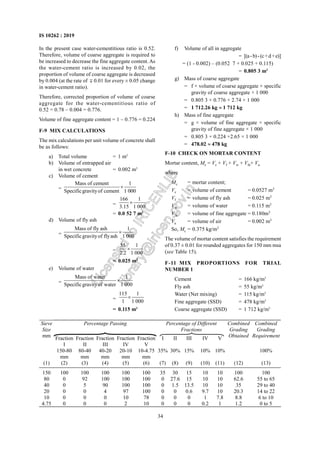 34
IS 10262 : 2019
In the present case water-cementitious ratio is 0.52.
Therefore, volume of coarse aggregate is required to
be increased to decrease the fine aggregate content.As
the water-cement ratio is increased by 0.02, the
proportion of volume of coarse aggregate is decreased
by 0.004 (at the rate of  0.01 for every ± 0.05 change
in water-cement ratio).
Therefore, corrected proportion of volume of coarse
aggregate for the water-cementitious ratio of
0.52 = 0.78 – 0.004 = 0.776.
Volume of fine aggregate content = 1 – 0.776 = 0.224
F-9 MIX CALCULATIONS
The mix calculations per unit volume of concrete shall
be as follows:
a) Total volume = 1 m3
b) Volume of entrapped air
in wet concrete = 0.002 m3
c) Volume of cement
=
Mass of cement 1
Specificgravityof cement 1 000
×
=
166 1
3.15 1 000
×
= 0.0 52 7 m3
d) Volume of fly ash
=
Mass of fly ash 1
Specificgravityof flyash 1 000
×
=
55 1
2.2 1 000
×
= 0.025 m3
e) Volume of water
=
Mass of water 1
Specificgravityof water 1 000
×
=
115 1
1 1 000
×
= 0.115 m3
f) Volume of all in aggregate
= [(a-b)-(c+d+e)]
= (1 - 0.002) – (0.052 7 + 0.025 + 0.115)
= 0.805 3 m3
g) Mass of coarse aggregate
= f × volume of coarse aggregate × specific
gravity of coarse aggregate × 1 000
= 0.805 3 × 0.776 × 2.74 × 1 000
= 1 712.26 kg ≈ 1 712 kg
h) Mass of fine aggregate
= g × volume of fine aggregate × specific
gravity of fine aggregate × 1 000
= 0.805 3 × 0.224 ×2.65 × 1 000
= 478.02 ≈ 478 kg
F-10 CHECK ON MORTAR CONTENT
Mortar content, Mc = Vc + Vf + Vw + Vfa+ Va
where
Mc = mortar content;
Vc = volume of cement = 0.0527 m3
Vf = volume of fly ash = 0.025 m3
Vw = volume of water = 0.115 m3
Vfa = volume of fine aggregate = 0.180m3
Va = volume of air = 0.002 m3
So, Mc = 0.375 kg/m3
The volume of mortar content satisfies the requirement
of 0.37 ± 0.01 for rounded aggregates for 150 mm msa
(see Table 15).
F-11 MIX PROPORTIONS FOR TRIAL
NUMBER 1
Cement = 166 kg/m3
Fly ash = 55 kg/m3
Water (Net mixing) = 115 kg/m3
Fine aggregate (SSD) = 478 kg/m3
Coarse aggregate (SSD) = 1 712 kg/m3
Percentage Passing Percentage of Different
Fractions
Fraction
I
Fraction
II
Fraction
III
Fraction
IV
Fraction
V
I II III IV V
Combined
Grading
Requirement
Sieve
Size
mm
150-80
mm
80-40
mm
40-20
mm
20-10
mm
10-4.75
mm
35% 30% 15% 10% 10%
Combined
Grading
Obtained
100%
(1) (2) (3) (4) (5) (6) (7) (8) (9) (10) (11) (12) (13)
150 100 100 100 100 100 35 30 15 10 10 100 100
80 0 92 100 100 100 0 27.6 15 10 10 62.6 55 to 65
40 0 5 90 100 100 0 1.5 13.5 10 10 35 29 to 40
20 0 0 4 97 100 0 0 0.6 9.7 10 20.3 14 to 22
10 0 0 0 10 78 0 0 0 1 7.8 8.8 6 to 10
4.75 0 0 0 2 10 0 0 0 0.2 1 1.2 0 to 5
FIG
L
i
c
e
n
s
e
d
t
o
I
R
I
C
E
N
L
I
B
l
i
b
r
a
r
y
@
i
r
i
c
e
n
.
g
o
v
.
i
n
 