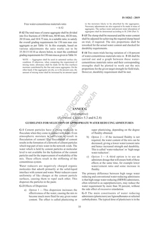 35
IS 10262 : 2019
Free water-cementitious materials ratio
= 0.52
F-12 The total mass of coarse aggregate shall be divided
into five fractions of 150/80 mm, 80/40 mm, 40/20 mm,
20/10 mm, and 10/4.75 mm, in a suitable ratio, to satisfy
the overall grading requirements for 150 mm max size
aggregate as per Table 14. In this example, based on
various adjustments the ratio works out to be
35:30:15:10:10 as shown below, to meet the combined
gradingrequirementsfor150mmmsaasgiveninTable14.
NOTE — Aggregates shall be used in saturated surface dry
condition. If otherwise, when computing the requirement of
mixing water, allowance shall be made for the free (surface)
moisture contributed by the fine and coarse aggregates. On the
other hand, if the aggregates are dry, as is the present case, the
amount of mixing water shall be increased by an amount equal
to the moisture likely to be absorbed by the aggregates.
Necessary adjustments are also required to be made in mass of
aggregates. The surface water and percent water absorption of
aggregates shall be determined according to IS 2386 (Part 3).
F-13 The slump shall be measured and the water content
shall be adjusted for achieving the required slump based
on trial, if required. The mix proportions shall be
reworked for the actual water content and checked for
durability requirements.
F-14 Two more trials having variation of ±10 percent
of water-cementitious materials ratio in F-11 shall be
carried out and a graph between these water-
cementitious materials ratios and their corresponding
strengths shall be plotted to work out the mix
proportions for the given target strength for field trials.
However, durability requirement shall be met.
ANNEX G
(Informative)
(Foreword, Clauses 5.3 and 6.2.4)
GUIDELINES FOR SELECTION OF APPROPRIATE WATER REDUCINGADMIXTURES
G-1 Cement particles have a strong tendency to
flocculate when they come in contact with water. Even
atmospheric moisture is sufficient to result in
flocculation of cement. The flocculation of cement
results in the formation of a network of cement particles
which trap part of mix water in the network voids. The
water which is held by cement particles at molecular
level is not available for the hydration of the cement
particles and for the improvement of workability of the
mix. These effects result in the stiffening of the
cementitious system.
Water reducers are negatively charged organic
molecules that adsorb primarily at the solid-liquid
interface with cement and water. Water reducers cause
uniformity of like charges at the cement particle
surfaces, causing them to repel each other. This
disperses the particles in the paste.
G-2 Effects of Dispersion
a) Option 1 — This dispersion increases the
effectiveness of the water, causing the mix to
become much more fluid for any given water
content. The effect is called plasticising or
super plasticising, depending on the degree
of fluidity obtained.
b) Option 2 — If the increased fluidity is not
required, the water content of the mix can be
decreased, giving a lower water/cement ratio
and hence increased strength and durability.
This is called ‘water reduction’ or ‘high range
water reduction’.
c) Option 3 — A third option is to use an
admixture dosage that will ensure both of these
effects at the same time, for example lower
water/cement ratio and some increase in
fluidity.
The primary difference between high range water
reducing and conventional water-reducing admixtures
is that high-range water-reducing (HRWR) admixtures,
often referred to as superplasticizers, may reduce the
water requirement by more than 30 percent, without
the side effect of excessive retardation.
G-3 The main constituents of water reducing
admixtures (plasticisers) are lignosulhonates or selected
carbohydrates. The typical dose of plasticisers is in the
L
i
c
e
n
s
e
d
t
o
I
R
I
C
E
N
L
I
B
l
i
b
r
a
r
y
@
i
r
i
c
e
n
.
g
o
v
.
i
n
 
